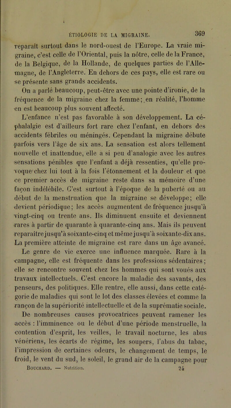 I ÉTIOLOGIE DE LA MIGRAINE. 369 reparaît surtout dans le nord-ouest de l’Europe, La vraie mi- graine, c’est celle de l’Oriental, puis la nôtre, celle de la France, de la Belgique, de la Hollande, de quelques parties de l’Alle- magne, de l’Angleterre. En dehors de ces pays, elle est rare ou «e présente sans grands accidents. On a parlé beaucoup, peut-être avec une pointe d’ironie, de la fréquence de la migraine chez la femme;,en réalité, l’homme en est beaucoup plus souvent affecté. L’enfance n’est pas favorable à son développement. La cé- phalalgie est d’ailleurs fort rare chez l’enfant, en dehors des accidents fébriles ou méningés. Cependant la migraine débute parfois vers l’âge de six ans. La sensation est alors tellement nouvelle et inattendue, elle a si peu d’analogie avec les autres «ensations pénibles que l’enfant a déjà ressenties, qu’elle pro- voque'chez lui tout à la fois l’étonnement et la douleur et que ce premier accès de migraine reste dans sa mémoire d’une façon indélébile. C’est surtout à l’époque de la puberté ou au début de la menstruation que la migraine se développe; elle devient périodique; les accès augmentent de fréquence Jusqu’à vingt-cinq ou trente ans. Ils diminuent ensuite et deviennent rares à partir de quarante à quarante-cinq ans. Mais ils peuvent reparaîtrejusqu’à soixante-cinq et même jusqu’à soixante-dix ans. La première atteinte de migraine est rare dans un âge avancé. Le genre de vie exerce une inffuence marquée. Rare à la ■campagne, elle est fréquente dans les professions sédentaires ; elle se rencontre souvent chez les hommes qui sont voués aux travaux intellectuels. C’est encore la maladie des savants, des penseurs, des politiques. Elle rentre, elle aussi, dans cette caté- gorie de maladies qui sont le lot des classes élevées et comme la rançon de la supériorité intellectuelle et de la suprématie sociale. De nombreuses causes provocatrices peuvent ramener les accès : l’imminence ou le début d’une période menstruelle, la contention d’esprit, les veilles, le travail nocturne, les abus vénériens, les écarts de régime, les soupers, l’abus du tabac, l’impression de certaines odeurs, le changement de temps, le froid, le vent du sud, le soleil, le grand air de la campagne pour BoUCHAIVD. — Nutrition. 24