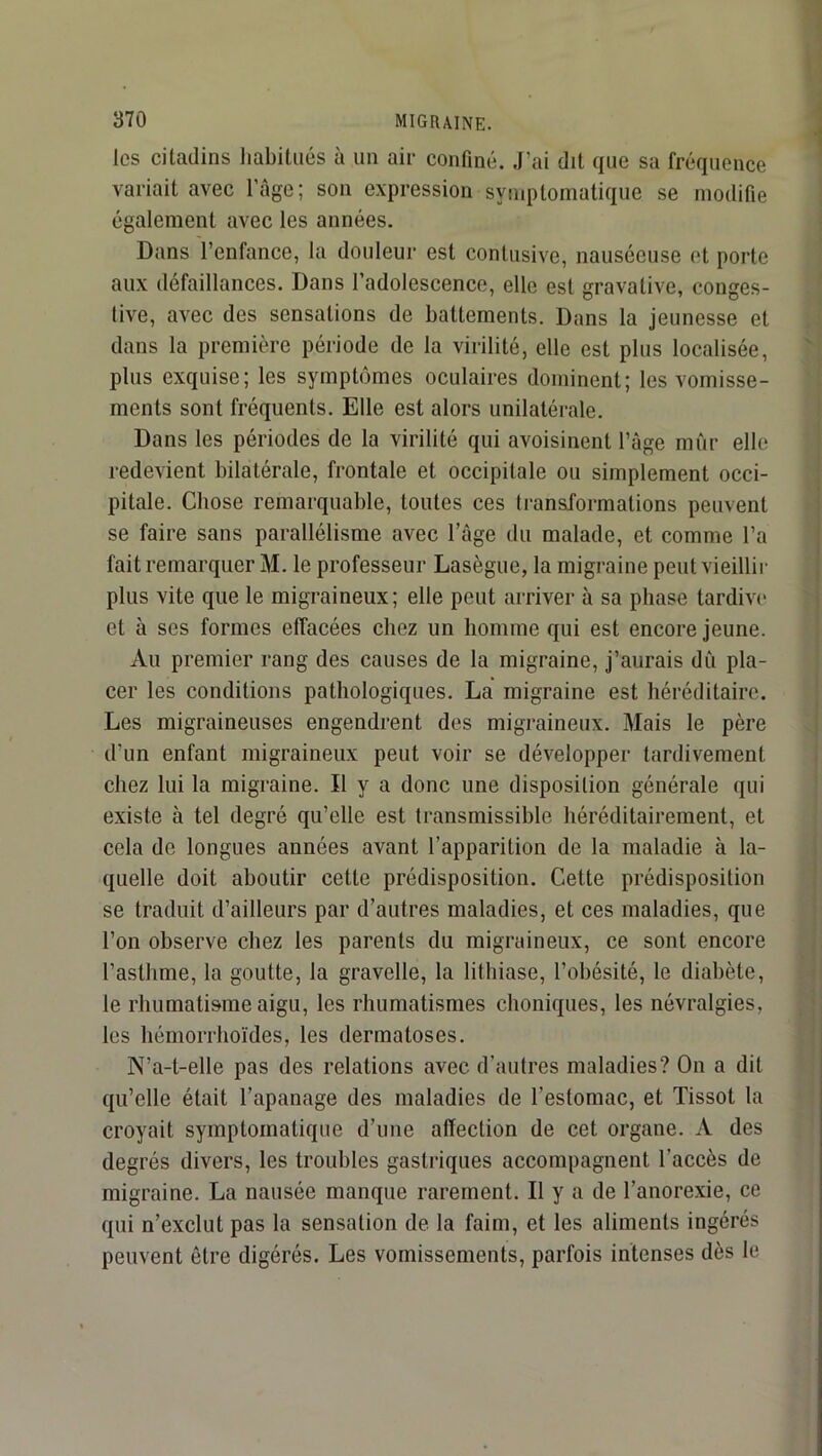 les citadins liabitiiés à un air confiné. J’ai dit que sa fréquence variait avec l’age; son expression symptomatique se modifie également avec les années. Dans l’enfance, la douleur est contusive, nauséeuse et porte aux défaillances. Dans l’adolescence, elle est gravative, conges- tive, avec des sensations de battements. Dans la jeunesse et dans la première période de la virilité, elle est plus localisée, plus exquise; les symptômes oculaires dominent; les vomisse- ments sont fréquents. Elle est alors unilatérale. Dans les périodes de la virilité qui avoisinent l’àge mûr elle redevient bilatérale, frontale et occipitale ou simplement occi- pitale. Chose remarquable, toutes ces li-anslormations peuvent se faire sans parallélisme avec l’âge du malade, et comme l’a fait remarquer M. le professeur Lasègue, la migraine peut vieillir plus vite que le migraineux; elle peut arriver à sa phase tardivi* et à ses formes effacées chez un homme qui est encore jeune. Au premier rang des causes de la migraine, j’aurais dû pla- cer les conditions pathologiques. La migraine est héréditaire. Les migraineuses engendrent des migraineux. Mais le père d’un enfant migraineux peut voir se développer tardivement chez lui la migraine. Il y a donc une disposition générale qui existe à tel degré qu’elle est transmissible héréditairement, et cela de longues années avant l’apparition de la maladie à la- quelle doit aboutir cette prédisposition. Cette prédisposition se traduit d’ailleurs par d’autres maladies, et ces maladies, que l’on observe chez les parents du migraineux, ce sont encore l’asthme, la goutte, la gravelle, la lithiase, l’obésité, le diabète, le rhumatisme aigu, les rhumatismes choniques, les névralgies, les hémorrhoïdes, les dermatoses. N’a-t-elle pas des relations avec d’autres maladies? On a dit qu’elle était l’apanage des maladies de l’estomac, et Tissot la croyait symptomatique d’une affection de cet organe. A des degrés divers, les troubles gastriques accompagnent l’accès de migraine. La nausée manque rarement. Il y a de l’anorexie, ce qui n’exclut pas la sensation de la faim, et les aliments ingérés peuvent être digérés. Les vomissements, parfois intenses dès le