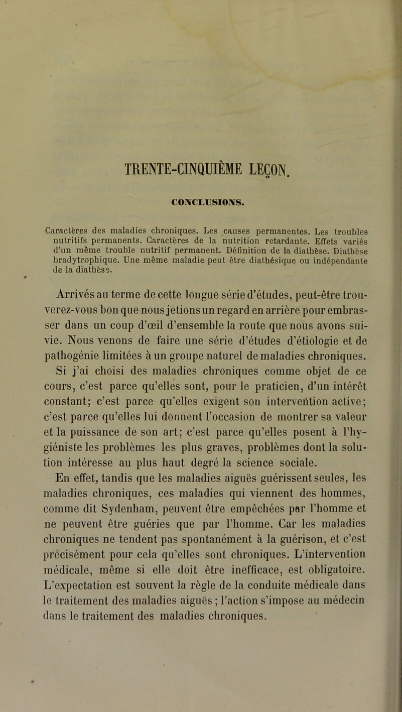 TRENTE-CINQUIÈME LEÇON. COACLUSIOXS. Caractères des maladies chroniques. Les causes permanentes. Les troubles nutritifs permanents. Caractères de la nutrition retardante. Effets variés d’un même trouble nutritif permanent. Définition de la diathèse. Diathèse bradytrophique. Une même maladie peut être diathésique ou indépendante de la diathèse. Arrivés au terme de cette longue série d’études, peut-être trou- verez-vous bon que nous jetions un regard en arrière pour embras- ser dans un coup d’œil d’ensemble la route que nous avons sui- vie. Nous venons de faire une série d’études d’étiologie et de pathogénie limitées à un groupe naturel de maladies chroniques. Si j’ai choisi des maladies chroniques comme objet de ce cours, c’est parce qu’elles sont, pour le praticien, d’un intérêt constant; c’est parce qu’elles exigent son interveiltion active ; c’est parce qu’elles lui donnent l’occasion de montrer sa valeur et la puissance de son art; c’est parce qu’elles posent à l’hy- giéniste les problèmes les plus graves, problèmes dont la solu- tion intéresse au plus haut degré la science sociale. En effet, tandis que les maladies aiguës guérissent seules, les maladies chroniques, ces maladies qui viennent des hommes, comme dit Sydenham, peuvent être empêchées par l’homme et ne peuvent être guéries que par l’homme. Car les maladies chroniques ne tendent pas spontanément à la guérison, et c’est précisément pour cela qu’elles sont chroniques. L’intervention médicale, même si elle doit être inefficace, est obligatoire. L’expectation est souvent la règle de la conduite médicale dans le traitement des maladies aiguës ; l’action s’impose au médecin dans le traitement des maladies chroniques.
