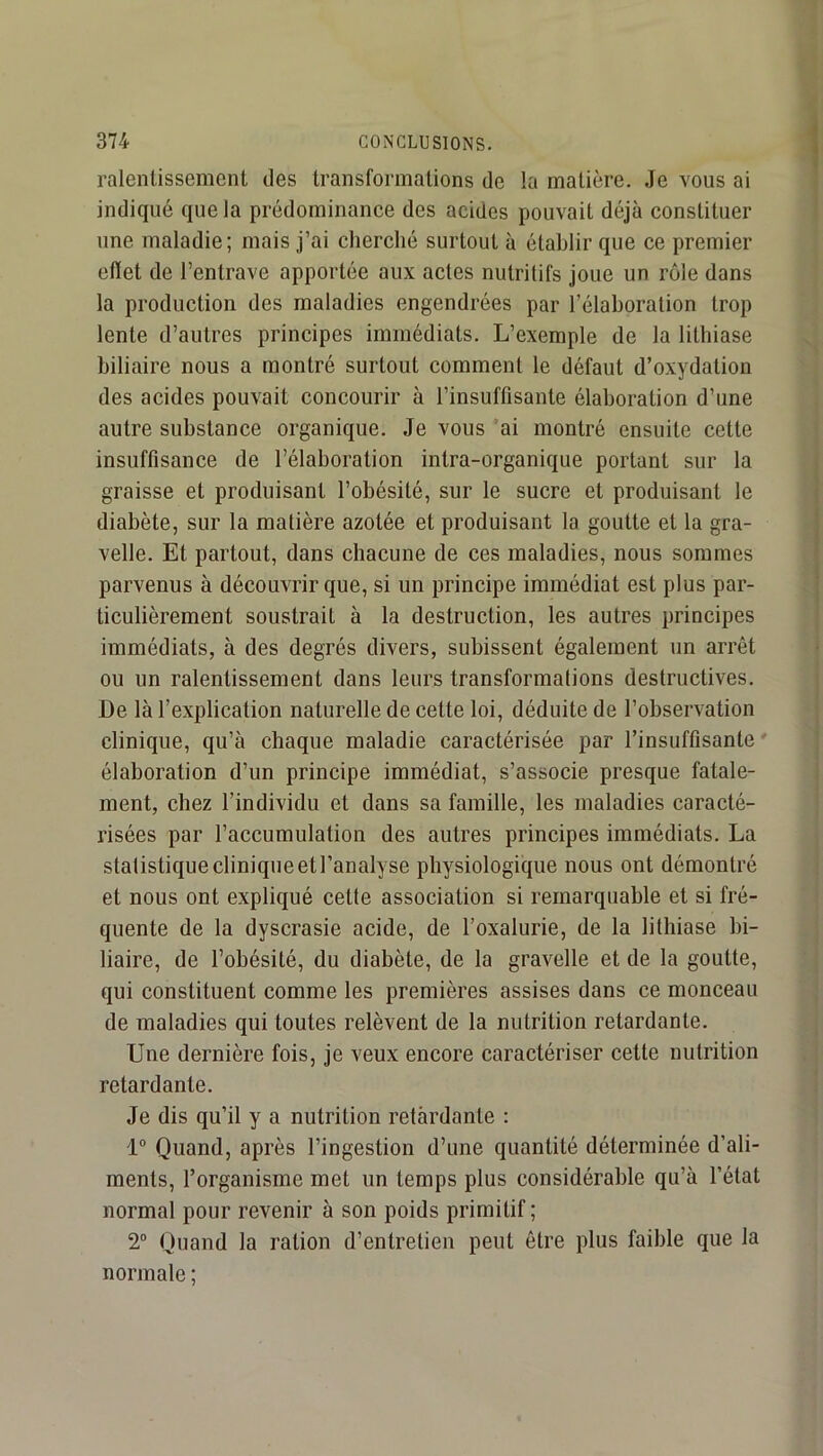 ralentissement des transformations de la matière. Je vous ai indiqué que la prédominance des acides pouvait déjà constituer une maladie; mais j’ai cherché surtout à établir que ce premier eflet de l’entrave apportée aux actes nutritifs joue un rôle dans la production des maladies engendrées par l’élaboration trop lente d’autres principes immédiats. L’exemple de la lithiase biliaire nous a montré surtout comment le défaut d’oxydation des acides pouvait concourir à l’insuffisante élaboration d’une autre substance organique. Je vous ai montré ensuite cette insuffisance de l’élaboration intra-organique portant sur la graisse et produisant l’obésité, sur le sucre et produisant le diabète, sur la matière azotée et produisant la goutte et la gra- velle. Et partout, dans chacune de ces maladies, nous sommes parvenus à découvrir que, si un principe immédiat est plus par- ticulièrement soustrait à la destruction, les autres principes immédiats, à des degrés divers, subissent également un arrêt ou un ralentissement dans leurs transformations destructives. De là l’explication naturelle de cette loi, déduite de l’observation clinique, qu’à chaque maladie caractérisée par l’insuffisante ' élaboration d’un principe immédiat, s’associe presque fatale- ment, chez l’individu et dans sa famille, les maladies caracté- risées par l’accumulation des autres principes immédiats. La statistique clinique etl’analyse physiologique nous ont démontré et nous ont expliqué cette association si remarquable et si fré- quente de la dyscrasie acide, de l’oxalurie, de la lithiase bi- liaire, de l’obésité, du diabète, de la gravelle et de la goutte, qui constituent comme les premières assises dans ce monceau de maladies qui toutes relèvent de la nutrition retardante. Une dernière fois, je veux encore caractériser cette nutrition retardante. Je dis qu’il y a nutrition retàrdante : 1“ Quand, après l’ingestion d’une quantité déterminée d’ali- ments, l’organisme met un temps plus considérable qu’à l’état normal pour revenir à son poids primitif ; 2 Quand la ration d’entretien peut être plus faible que la normale ;