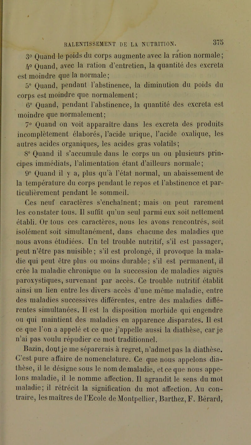 30 Quand le poids du corps augmente avec la ration normale; /i° Quand, avec la ration d’entretien, la quantité des excreta est moindre que la normale; 5“ Quand, pendant l’abstinence, la diminution du poids du corps est moindre que normalement; 6” Quand, pendant l’abstinence, la quantité des excreta est moindre que normalement; 7° Quand on voit apparaître dans les excreta des produits incomplètement élaborés, l’acide urique, l’acide oxalique, les autres acides organiques, les acides gras volatils; 8® Quand il s’accumule dans le corps un ou plusieurs prin- cipes immédiats, l’alimentation étant d’ailleurs normale; 9“ Quand il y a, plus qu’à l’état normal, un abaissement de la température du corps pendant le repos et l’abstinence et par- ticulièrement pendant le sommeil. Ces neuf caractères s’enchaînent; mais on peut rarement les constater tous. Il suffit qu’un seul parmi eux soit nettement établi. Or tous ces caractères, nous les avons rencontrés, soit isolément soit simultanément, dans chacune des maladies que nous avons étudiées. Un tel trouble nutritif, s’il est passager, peut n’être pas nuisible ; s’il est prolongé, il provoque la mala- die qui peut être plus ou moins durable ; s’il est permanent, il crée la maladie chronique ou la succession de maladies aiguës paroxystiques, survenant par accès. Ce trouble nutritif établit ainsi un lien entre les divers accès d’une même maladie, entre des maladies successives différentes, entre des maladies diffé- rentes simultanées. Il est la disposition morbide qui engendre ou qui maintient des maladies en apparence .disparates. Il est ce que l’on a appelé et ce que j’appelle aussi la diathèse, car je n’ai pas voulu répudier ce mot traditionnel. Bazin, doat je me séparerais à regret, n’admet pas la diathèse. C’est pure affaire de nomenclature. Ce que nous appelons dia- thèse, il le désigne sous le nom de maladie, et ce que nous appe- lons maladie, il le nomme affection. Il agrandit le sens du mot maladie; il rétrécit la signification du mot affection. Au con- traire, les maîtres de l’Ecole de Montpellier, Barthez, F. Bérard,