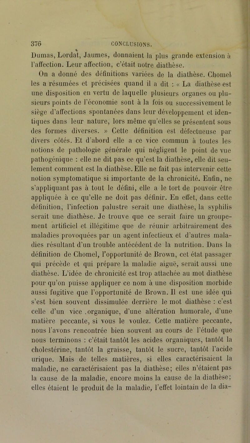 Dumas, Lordat, Jaumes, donnaient la plus grande extension à l’affection. Leur affection, c’était notre diathèse. On a donné des définitions variées de la diathèse. Chomel. les a résumées et précisées quand il a dit « La diathèse est une disposition en vertu de laquelle plusieurs organes ou plu- sieurs points de l’économie sont à la fois ou successivement le siège d’affections spontanées dans leur développement et iden- tiques dans leur nature, lors même qu’elles se présentent sous des formes diverses. » Cette définition est défectueuse par divers côtés. Et d’abord elle a ce vice commun à toutes les notions de pathologie générale qui négligent le point de vue pathogénique : elle ne dit pas ce qu’est la diathèse, elle dit seu- lement comment est la diathèse. Elle ne fait pas intervenir cette notion symptomatique si importante de la chronicité. Enfin, ne s’appliquant pas à tout le défini, elle a le tort de pouvoir être appliquée à ce qu’elle ne doit pas définir. En effet, dans cette définition, l’infection palustre serait une diathèse, la syphilis serait une diathèse. Je trouve que ce serait faire un groupe- ment artificiel et illégitime que de réunir arbili'airement des maladies provoquées par un agent infectieux et d’autres mala- dies résultant d’un trouble antécédent de la nutrition. Dans la définition de Chomel, l’opportunité de Brown, cet état passager qui précède et qui prépare la maladie aiguë, serait aussi une diathèse. L’idée de chronicité est trop attachée au mot diathèse pour qu’on puisse appliquer ce nom à une disposition morbide aussi fugitive que l’opportunité de Brown. Il est une idée qui s’est bien souvent dissimulée derrière le mot diathèse : c’est celle d’un vice .organique, d’une altération humorale, d’une matière peccante, si vous le voulez. Cette matière peccante, nous l’avons rencontrée bien souvent au cours de l’étude que nous terminons : c’était tantôt les acides organiques, tantôt la cholestérine, tantôt la graisse, tantôt le sucre, tantôt l’acide urique. Mais de telles matières, si elles caractérisaient la maladie, ne caractérisaient pas la diathèse; elles n’étaient pas la cause de la maladie, encore moins la cause de la diathèse; elles étaient le produit de la maladie, l’effet lointain de la dia-