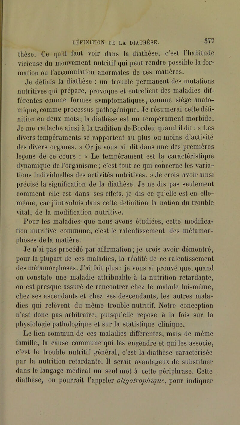 tlièse. Ce qu’il faut voir dans la diathèse, c’est l’habitude vicieuse du mouvement nutritif qui peut rendre possible la for- mation ou l’accumulation anormales de ces matières. Je définis la diathèse : un trouble permanent des mutations nutritives qui prépare, provoque et entretient des maladies dif- férentes comme formes symptomatiques, comme siège anato- mique, comme processus pathogénique. Je résumerai cette défi- nition en deux mots; la diathèse est un tempérament morbide. Je me rattache ainsi à la tradition de Bordeu quand il dit : « Les divers tempéraments se rapportent au plus ou moins d’activité des divers organes. » Or je vous ai dit dans une des premières leçons de ce cours : « Le tempérament est la caractéristique dynamique de l’organisme ; c’est tout ce qui concerne les varia- tions individuelles des activités nutritives. » Je crois avoir ainsi précisé la signification de la diathèse. Je ne dis pas seulement comment elle est dans ses effets, je dis ce qu’elle est en elle- même, car j’introduis dans cette définition la notion du trouble vital, de la modification nutritive. Pour les maladies que nous avons étudiées, cette modifica- tion nutritive commune, c’est le ralentissement des métamor- phoses de la matière. Je n’ai pas procédé par affirmation; je crois avoir démontré, pour la plupart de ces maladies, la réalité de ce ralentissement des métamorphoses. J’ai fait plus : je vous ai prouvé que, quand on constate une maladie attribuable à la nutrition retardante, on est presque assuré de rencontrer chez le malade lui-même, chez ses ascendants et chez ses descendants, les autres mala- dies qui relèvent du même trouble nutritif. Notre conception n’est donc pas arbitraire, puisqu’elle repose à la fois sur la physiologie pathologique et sur la statistique clinique. Le lien commun de ces maladies différentes, mais de même famille, la cause commune qui les engendre et qui les associe, c’est le trouble nutritif général, c’est la diathèse caractérisée par la nutrition retardante. Il serait avantageux de substituer dans le langage médical un seul mot à cette périphrase. Cette diathèse, on pourrait l’appeler oligotrophique^ pour indiquer