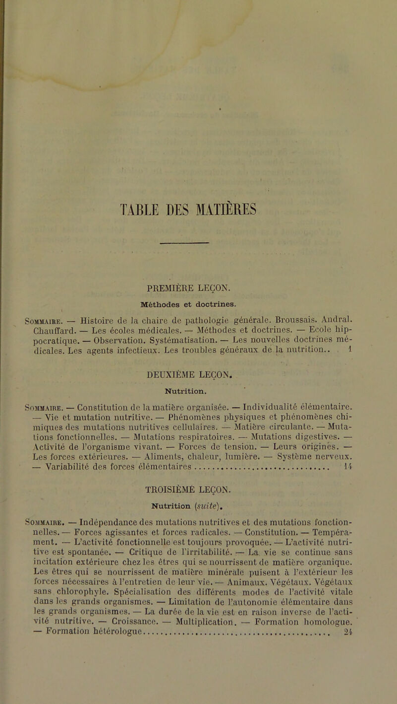 TABLE DES MATIERES PREMIÈRE LEÇON. Méthodes et doctrines. Sommaire. — Histoire de la chaire de pathologie générale. Broussais. Audral. Chauffard. — Les écoles médicales. — Méthodes et doctrines. — Ecole hip- pocratique. — Observation. Systématisation. — Les nouvelles doctrines mé- dicales. Les agents infectieux. Les troubles généraux de la nutrition.. 1 DEUXIÈME LEÇON. Nutrition. Sommaire. — Constitution de la matière organisée. — Individualité élémentaire. — Vie et mutation nutritive. — Phénomènes physiques et phénomènes chi- miques des mutations nutritives cellulaires. — Matière circulante. — Muta- tions fonctionnelles. — Mutations respiratoires. — Mutations digestives. — Activité de l’organisme vivant. — Forces de tension. — Leurs origines. — Les forces extérieures. — Aliments, chaleur, lumière. — Système nerveux. — Variabilité des forces élémentaires IA TROISIÈME LEÇON. Nutrition (suite). Sommaire. — Indépendance des mutations nutritives et des mutations fonction- nelles.— Forces agissantes et forces radicales. — Constitution. — Tempéra- ment. — L’activité fonctionnelle est toujours provoquée. — L’activité nutri- tive est spontanée. — Critique de l’irritabilité. — La vie se continue sans incitation extérieure chez les êtres qui se nourrissent de matière organique. Les êtres qui se nourrissent de matière minérale puisent à l’extérieur les forces nécessaires à l’entretien de leur vie. — Animaux. Végétaux. Végétaux sans chlorophyle. Spécialisation des différents modes de l’activité vitale dans les grands organismes. — Limitation de l’autonomie élémentaire dans les grands organismes. — La durée de la vie est en raison inverse de l’acti- vité nutritive. — Croissance. — Multiplication. ■— Formation homologue. — Formation hétérologue 24
