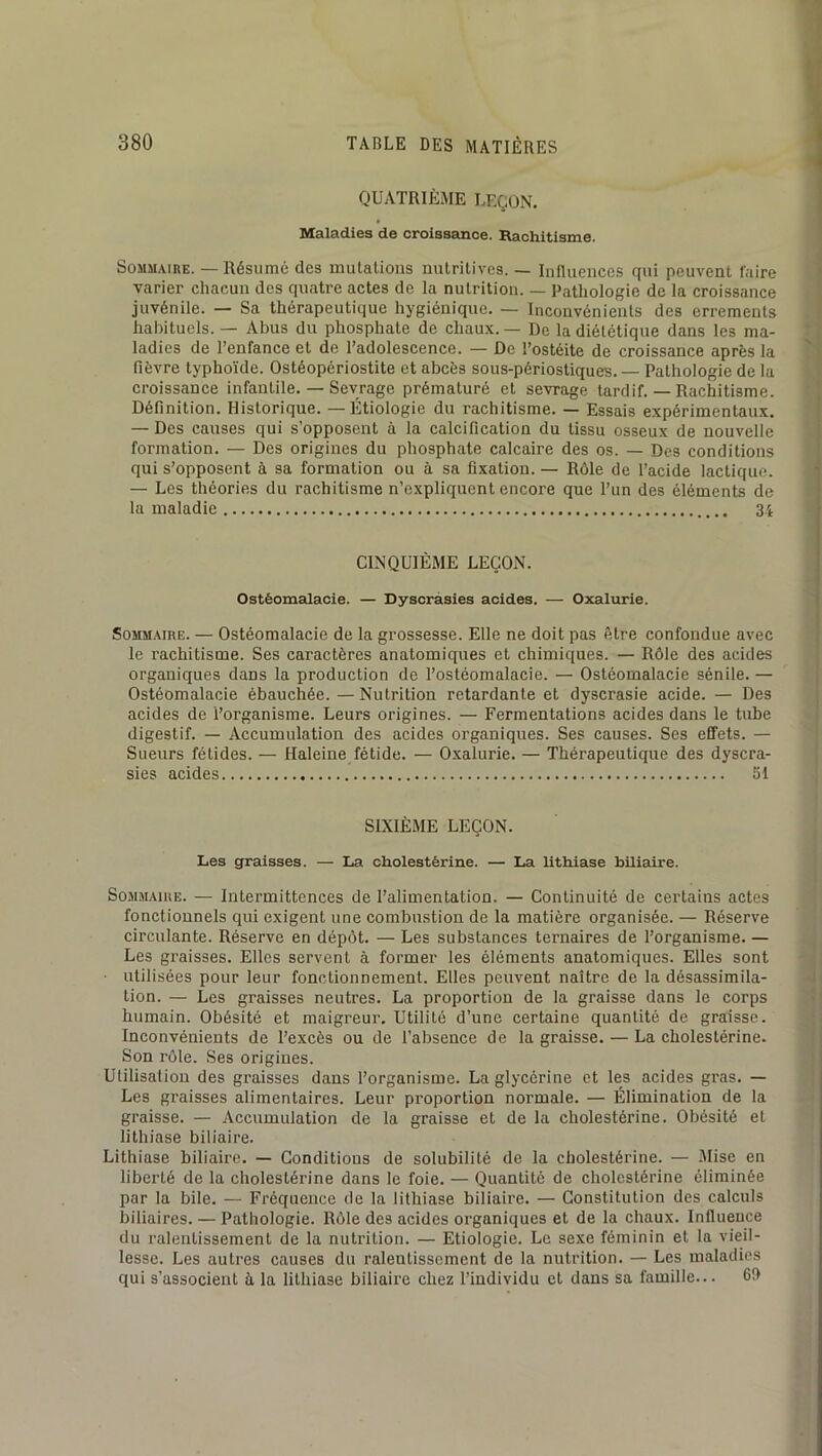 QUATRIÈME LEÇON. Maladies de croissance. Rachitisme. SoMM.\iRE. — Résumé des mutations nutritives. — Influences qui peuvent luire varier chacun des quatre actes de la nutrition. — Pathologie de la croissance juvénile. — Sa thérapeutique hygiénique. — Inconvénients des errements habituels. — Abus du phosphate de chaux. — De la diététique dans les ma- ladies de l’enfance et de l’adolescence. — De l’ostéite de croissance après la fièvre typhoïde. Ostéopériostite et abcès sous-périostiques. — Pathologie de la croissance infantile. — Sevrage prématuré et sevrage tardif. — Rachitisme. Définition. Historique. —Étiologie du rachitisme. — Essais expérimentaux. — Des causes qui s’opposent à la calcification du tissu osseux de nouvelle formation. — Des origines du phosphate calcaire des os. — Des conditions qui s’opposent à sa formation ou à sa fixation. — Rôle de l’acide lactique. — Les théories du rachitisme n’expliquent encore que l’un des éléments de la maladie 3-i CINQUIÈME LEÇON. Ostéomalacie. — Dyscràsies acides. — Oxalurie. SoMM.\inE. — Ostéomalacie de la grossesse. Elle ne doit pas être confondue avec | le rachitisme. Ses caractères anatomiques et chimiques. — Rôle des acides organiques dans la production de l’ostéomalacie. — Ostéomalacie sénile. — , Ostéomalacie ébauchée. — Nutrition retardante et dyscrasie acide. — Des I, acides de l’organisme. Leurs origines. — Fermentations acides dans le tube j digestif. — Accumulation des acides organiques. Ses causes. Ses effets. — j Sueurs fétides. — Haleine fétide. — O.xalurie. — Thérapeutique des dyscra- | sies acides 51 ; i SIXIÈME LEÇON. Les graisses. — La cholestérine. — La lithiase biliaire. S0.MMAIUE. — Intermittences de l’alimentation. — Continuité de certains actes fonctionnels qui exigent une combustion de la matière organisée. — Réserve circulante. Réserve en dépôt. — Les substances ternaires de l’organisme. — Les graisses. Elles servent à former les éléments anatomiques. Elles sont -j | ■ utilisées pour leur fonctionnement. Elles peuvent naître de la désassimila- -< I tion. — Les graisses neutres. La proportion de la graisse dans le corps humain. Obésité et maigreur. Utilité d’une certaine quantité de graisse. Inconvénients de l’excès ou de l’absence de la graisse. — La cholestérine. Son rôle. Ses origines. Utilisation des graisses dans l’organisme. La glycérine et les acides gras. — Les graisses alimentaires. Leur proportion normale. — Élimination de la graisse. — Accumulation de la graisse et de la cholestérine. Obésité et lithiase biliaire. Lithiase biliaire. — Conditions de solubilité de la cholestérine. — .Alise en liberté de la cholestérine dans le foie. — Quantité de cholestérine éliminée par la bile. — Fréquence de la lithiase biliaire. — Constitution des calculs biliaires. — Pathologie. Rôle des acides organiques et de la chaux. Influence du ralentissement de la nutrition. — Etiologie. Le sexe féminin et la vieil- lesse. Les autres causes du ralentissement de la nutrition. — Les maladies qui s’associent à la lithiase biliaire chez l’individu et dans sa famille... 6!)