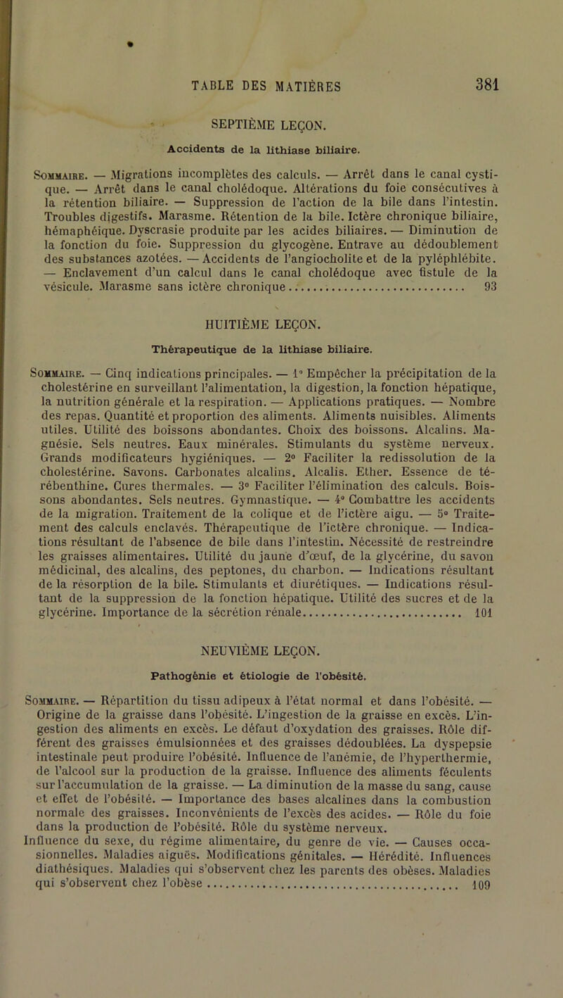 SEPTIÈME LEÇON. Accidents de la lithiase biliaire. Sommaire. — Migrations incomplètes des calculs. — Arrêt dans le canal cysti- que. — Arrêt dans le canal cholédoque. Altérations du foie consécutives à la rétention biliaire. — Suppression de l’action de la bile dans l’intestin. Troubles digestifs. Marasme. Rétention de la bile. Ictère chronique biliaire, hémaphéique. Dyscrasie produite par les acides biliaires. — Diminution de la fonction du foie. Suppression du glycogène. Entrave au dédoublement des substances azotées. —Accidents de l’angiocholite et de la pyléphlébite. — Enclavement d’un calcul dans le canal cholédoque avec fistule de la vésicule. Marasme sans ictère chronique 93 HUITIÈME LEÇON. Thérapeutique de la lithiase biliaire. Sommaire. — Cinq indications principales. — 1“ Empêcher la précipitation de la cholestérine en surveillant l’alimentation, la digestion, la fonction hépatique, la nutrition générale et la respiration. — Applications pratiques. — Nombre des repas. Quantité et proportion des aliments. Aliments nuisibles. Aliments utiles. Utilité des boissons abondantes. Choix des boissons. Alcalins. Ma- gnésie. Sels neutres. Eaux minérales. Stimulants du système nerveux. Grands modificateurs hygiéniques. — 2“ Faciliter la redissolution de la cholestérine. Savons. Carbonates alcalins. Alcalis. Ether. Essence de té- rébenthine. Cures thermales. — 3® Faciliter l’élimination des calculs. Bois- sons abondantes. Sels neutres. Gymnastique. — 4“ Combattre les accidents de la migration. Traitement de la colique et de l’ictère aigu. — 5® Traite- ment des calculs enclavés. Thérapeutique de l’ictère chronique. — Indica- tions résultant de l’absence de bile dans l’intestin. Nécessité de restreindre les graisses alimentaires. Utilité du jaune d’œuf, de la glycérine, du savon médicinal, des alcalins, des peptones, du charbon. — Indications résultant de la résorption de la bile. Stimulants et diurétiques. — Indications résul- tant de la suppression de la fonction hépatique. Utilité des sucres et de la glycérine. Importance de la sécrétion rénale 101 NEUVIÈME LEÇON. Pathogènie et étiologie de l'obèsité. SoMM.«RE. — Répartition du tissu adipeux à l’état normal et dans l’obésité. — Origine de la graisse dans l’obésité. L’ingestion de la graisse en excès. L’in- gestion des aliments en excès. Le défaut d’oxydation des graisses. Rôle dif- férent des graisses émulsionnées et des graisses dédoublées. La dyspepsie intestinale peut produire l’obésité. Influence de l’anémie, de l’hyperthermie, de l’alcool sur la production de la graisse. Influence des aliments féculents sur l’accumulation de la graisse. — La diminution de la masse du sang, cause et effet de l’obésüé. — Importance des bases alcalines dans la combustion normale des graisses. Inconvénients de l’excès des acides. — Rôle du foie dans la production de l’obésité. Rôle du système nerveux. Influence du sexe, du régime alimentaire, du genre de vie. — Causes occa- sionnelles. Maladies aigués. Modifications génitales. — Hérédité. Influences diathésiques. Maladies qui s’observent chez les parents des obèses. Maladies qui s’observent chez l’obèse 109