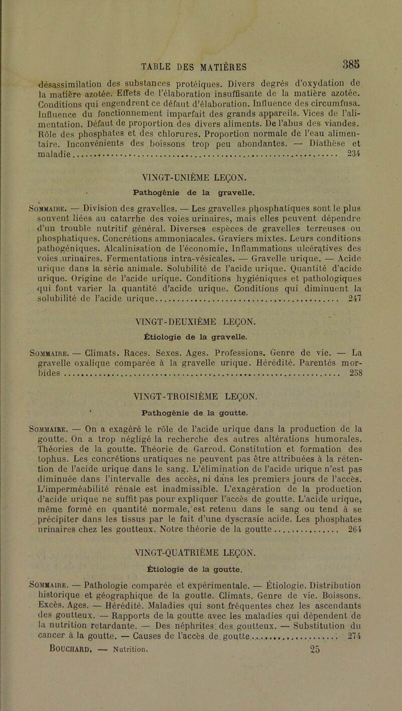 désassimilation des substances protéiques. Divers degrés d’oxydation de la matière azotée. Effets de l’élaboration insuffisante de la matière azotée. Conditions qui engendrent ce défaut d’élaboration. Influence des circumfusa. Influence du fonctionnement imparfait des grands appareils. Vices de l’ali- mentation. Défaut de proportion des divers aliments. De l’abus des viandes. Rôle des phosphates et des chlorures. Proportion normale de l’eau alimen- taire. Inconvénients des boissons trop peu abondantes. — Diathèse et maladie 234 VINGT-UNIÈME LEÇON. • Pathogénie de la gravelle. Rommaihe. — Division des gravelles. — Les gravelles phosphatiques sont le plus souvent liées au catarrhe des voies urinaires, mais elles peuvent dépendre d’un trouble nutritif général. Diverses espèces de gravelles terreuses ou phosphatiques. Concrétions ammoniacales. Graviers mixtes. Leurs conditions pathogéniques. Alcalinisation de l’économie. Inflammations ulcérgtives des voies .urinaires. Fermentations intra-vésicales. — Gravelle urique. — Acide urique dans la série animale. Solubilité de l’acide urique. Quantité d’acide urique. Origine de l’acide urique. Conditions hygiéniques et pathologiques qui font varier la quantité d’acide urique. Conditions qui diminuent la soluhilité de l’acide urique 247 VINGT-DEUXIÈME LEÇON. Étiologie de la gravelle. So.MM.«nE. — Climats. Races. Sexes. Ages. Professions. Genre de vie. — La gravelle oxalique comparée à la gravelle urique. Hérédité. Parentés mor- bides 238 VINGT-TROISIÈME LEÇON. ■ Pathogénie de la goutte. Sommaire. — On a exagéré le rôle de l’acide urique dans la production de la goutte. On a trop négligé la recherche des autres altérations humorales. Théories de la goutte. Théorie de Garrod. Constitution et formation des tophus. Les concrétions uratiques ne peuvent pas être attribuées à la réten- tion de l’acide urique dans le sang. L’élimination de l’acide urique n’est pas diminuée dans l’intervalle des accès, ni dans les premiers jours de l’accès. L’imperméabilité rénale est inadmissible. L’exagération de la production d’acide urique ne suffit pas pour expliquer l’accès de goutte. L’acide urique, môme formé en quantité normale, est retenu dans le sang ou tend à se précipiter dans les tissus par le fait d’une dyscrasie acide. Les phosphates urinaires chez les goutteux. Notre théorie de la goutte 264 VINGT-QUATRIÈME LEÇON. Étiologie de la goutte. So.MMAinE. — Pathologie comparée et expérimentale. — Étiologie. Distribution historique et géographique de la goutte. Climats. Genre de vie. Boissons. Excès. Ages. — Hérédité. Maladies qui sont fréquentes chez les ascendants des goutteux. — Rapports de la goutte avec les maladies qui dépendent de la nutrition retardante. — Des néphrites, des goutteux. — Substitution du cancer à la goutte. — Causes de l’accès .de. goutte '. 274 Bouchard. — Nutrition. 25