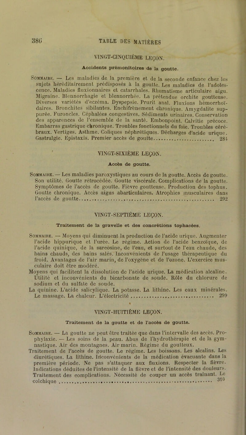 VINGT-CINQUIÈME LEÇON. Accidents prémonitoires de la goutte. SoMM.\iRK. — Les maladies de la première et de la seconde enfance chez les sujets héréditairement prédisposés à la goutte. Les maladies de l’adoles- cence. Maladies fluxionnaires et catarrhales. Rhumatisme articulaire aigu. Migraine. Blennorrhagie et blennorrhée. La prétendue orchite goutteuse. Diverses variétés d’eczema. Dyspepsie. Prurit anal. Fluxions hémorrhoï- daires. Bronchites sibilantes. Enchifrènement chronique. Amygdalite sup- purée. Furoncles. Céphalées congestives. Sédiments urinaires. Conservation des apparences de l’ensemble de la santé. Embonpoint. Calvitie précoce. Embarras gastrique chronique. Troubles fonctionnels du foie. Troubles céré- braux. Vertiges. Asthme. Coliques néphrétiques. Décharges d’acide urique. Gastralgie. Epistaxis. Premier accès de goutte 281 ■ VINGT-SIXIÈME LEÇON. Accès de goutte. Sommaire. — Les maladies paroxystiques au cours de la goutte. Accès de goutte. Son utilité. Goutte rétrocédée. Goutte viscérale. Complications de la goutte. Symptômes de l’accès de goutte. Fièvre goutteuse. Production des tophus. Goutte chronique. Accès aigus abarticulaires. Atrophies musculaires dans l’accès de goutte 292 VINGT-SEPTIÈME LEÇON. Traitement de la gravelle et des concrétions tophacées. Sommaire. — Moyens qui diminuent la production de l’acide urique. Augmenter l’acide hippurique et l’urée. Le régime. Action de l’acide benzoïque, de l’acide quinique, de la sareosine, de l’eau, et surtout de l’eau chaude, des bains chauds, des bains salés. Inconvénients de l’usage thérapeutique du froid. Avantages de l’air marin, de l’oxygène et de l’ozone. L’exercice mus- culaire doit être modéré. Moyens qui facilitent la dissolution de l’aeide urique. La médication alcaline. Utilité et inconvénients du bicarbonate de soude. Rôle du chlorure de sodium et du sulfate de soude. La quinine. L’acide salicylique. La potasse. La lithine. Les eaux minérales. Le massage. La chaleur. L’électricité 299 « VINGT-HUITIÈME LEÇON. Traitement de la goutte et de l'accès de goutte. Sommaire. — La goutte ne peut être traitée que dans l’intervalle des accès. Pro- phylaxie. — Les soins de la peau. Abus de l’hydrothérapie et de la gym- nastique. Air des montagnes. Air marin. Régime du goutteux. Traitement de l’accès de goutte. Le régime. Les boissons. Les alcalins. Les diurétiques. La lithine. Iilconvénients de la médication évacuante dans la premièi’e période. Ne pas s’attaquer aux fluxions. Respecter la fièvre. Indications déduites de l’intensité de la fièvre et de l’intensité des douleurs. Traitement des complications. Nécessité de couper un accès traînant. Le colchique