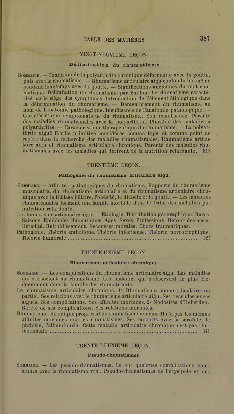 VINGT-NEUVIÈME LEÇON. Délimitation du rhumatisme. SoMMAiKE. — Confusion de la polyarthrite chronique déformante avec la goutte, puis avec le rhumatisme. — Rhumatisme articulaire aigu confondu lui-même pendant longtemps avec la goutte. — Significations anciennes du mot rhu- matisme. Délimitation du rhumatisme par Baillou. Le rhumatisme caracté- risé par le siège des symptômes. Introduction de l’élément étiologique dans la détermination du rhumatisme. — Démembrement du rhumatisme au nom de l’anatomie pathologique. Insuffisance de l’anatomie pathologique. — Caractéristique symptomatique du rhumatisme. Son insuffisance. Parenté des maladies rhumatismales avec la polyarthrite. Pluralité des maladies à polyarthrites. — Caractéristique thérapeutique du rhumatisme. — La polyar- thrite aiguë fébrile primitive considérée comme type et comme point de repère dans la recherche des maladies rhumatismales. Rhumatisme articu- laire aigu et rhumatisme articulaire chronique. Parenté des maladies rhu- matismales avec les maladies qui dérivent de la nutrition retardante. 318 TRENTIÈME LEÇON. Pathogénie du rhumatisme articulaire aigu. Sommaire. — Affinités pathologiques du rhumatisme. Rapports du rhumatisme musculaire, du rhumatisme articulaire et du rhumatisme articulaire chro- nique avec la lithiase biliaire, l’obésité, le diabète et la goutte.— Les maladies rhumatismales forment une famille morbide dans la tribu des maladies par nutrition retardante. Le rhumatisme articulaire aigu. —Etiologie. Distribution géographique. Races. Saisons. Epidémies rhumatiques. Ages. Sexes. Professions. Retour des accès. Hérédité. Refroidissement. Secousses morales. Chocs traumatiques. Pathogénie. Théorie embolique. Théorie infectieuse. Théorie névrotrophique. Théorie humorale 327 TRENTE-UNIÈME LEÇON. Rhumatisme articulaire chroniqpie. Sommaire. — Les complications du rhumatisme articulaire aigu. Les maladies qui s’associent au rhumatisme. Les maladies qui s’observent le plus fré- quemment dans la famille des rhumatisants. Le rhumatisme articulaire chronique. 1“ Rhumatisme mono-articulaire ou partiel. Ses relations avec le rhumatisme articulaire aigu. Ses recrudescences aiguës. Ses complications. Ses affinités morbides. 2» Nodosités d’Heberden. Rareté de ses complications. Ses relations morbides. Rhumatisme chronique progressif ou rhumatisme noueux. Il n’a pas les mêmes affinités morbides que les rhumatismes. Ses rapports avec la scrofule, la phthisie, l’albuminurie. Cette maladie articulaire chronique n’est pas rhu- matismale 341 TRENTE-DEUXIÈME LEÇON. Pseudo-rhumatismes. SOM.MAIRE. — Les pseudo-rhumatismes. Ils ont quelques complications com- munes avec le rhumatisme vrai. Pseudo-rhumatismes de l’érysipèle et des