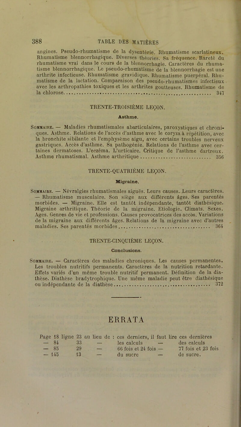angines. Pseudo-rhumalisme de la dysentérie. Rliumalisme scarlatineux. Rhumatisme blennorrhagique. Diverses th<iories. Sa fréquence. Rareté du rhumatisme vrai dans le cours de la blennorrhagie. Caractères du rhuma- tisme blennorrhagique. Le pseudo-rhumatisme de la blennorrhagie est une arthrite infectieuse. Rhumatisme gravidique. Rhumatisme puerpéral. Rhu- matisme de la lactation. Comparaison des pseudo-rhumatismes infectieux avec les arthropathies toxiques et les arthrites goutteuses. Rhumatisme de la chlorose 347 TRENTE-TROISIÈME LEÇON. Asthme. Sommaire. — Maladies rhumatismales abarticulaires, paroxystiques et chroni- ques. Asthme. Relations de l’accès d’asthme avec le coryza à répétition, avec la bronchite sibilante et l’emphysème aigu, avec certains troubles nerveux gastriques. Accès d’asthme. Sa pathogénie. Relations de l’asthme avec cer- taines dermatoses. L’eczéma. L’urticaire. Critique de l’asthme dartreux. Asthme rhumatismal. Asthme arthritique 356 TRENTE-QUATRIÈME LEÇON. Migraine. Sommaire. — Névralgies rhumatismales aiguës. Leurs causes. Leurs caractères. — Rhumatisme musculaire. Son siège aux différents âges. Ses parentés morbides. — Migraine. Elle est tantôt indépendante, tantôt diathésique. Migraine arthritique. Théorie de la migraine. Etiologie. Climats. Sexes. Ages. Genres de vie et professions. Causes provocatrices des accès. Variations de la migraine aux différents âges. Relations de la migraine avec d’autres maladies. Ses parentés morbides 364 TRENTE-CINQUIÈME LEÇON. Conclusions. Sommaire. — Caractères des maladies chroniques. Les causes permanentes. Les troubles nutritifs permanents. Caractères de la nutrition retardante. Effets variés d’un même trouble nutritif permanent. Définition de la dia- thèse. Diathèse bradytrophique. Une même maladie peut être diathésique ou indépendante de la diathèse 372 ERRATA Page 18 ligne 23 au lieu de : ces derniers, il faut lire ces dernières — 84 33 — les calculs — des calculs — 85 29 — 66 fois et 24 fois — 77 fois et 23 fois — 145 13 — du sucre — de sucre.