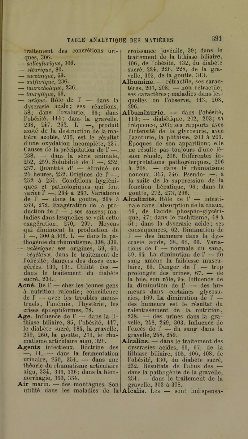 traitement des concrétions uri- ques, 306. — salicrjlurique, 306. — stéarique, 80. — succitiique, 59. — sulfurique, 236. — taurocholique, 236. — taurylique, 59. — urique. Rôle de T — dans la dyscrasie acide; ses réactions, 58; dans l’oxalurie, 65; dans l’obésité, 114; dans la gravelle, 238, 247, 252. L’ —, produit azoté de la destruction de la ma- tière azotée, 236, est le résultat d’une oxydation incomplète, 237. Causes de la précipitation de 1’ —, 238. — dans la série animale, 252, 259. Solubilité de 1’ —, 252, 257. Quantité d’ — éliminé en 24 heures, 252. Origines de 1’ —, 252 à 254. Conditions hygiéni- ques et pathologiques qui font varier 1’ —, 254 à 257. Variations de r — dans la goutte, 264 à 269, 272. Exagération de la pro- duction de 1’ — ; ses causes; ma- ladies dans lesquelles se voit cette exagération, 270, 297. Moyens qui diminuent la production de r —, 300 à 306. L’ — dans la pa- thogénie du rhumatisme, 338, 339. — valérique; ses origines, 59, 60. — végétaux, dans le traitement de l’obésité; dangers des doses exa- gérées, 130, 131. Utilité des — dans le traitement du diabète sucré, 231.. Acné. De 1’ — chez les jeunes gens à nutrition ralentie; coïncidence de r — avec les troubles mens- truels, l’anémie, l’hystérie, les crises épileptiformes, 78. Age. Influence de 1’ — dans la li- thiase biliaire, 85, l’obésité, 117, le diabète sucré, 184, la gravelle, 259, 260, la goutte, 279, le rhu- matisme articulaire aigu. 321. Agents infectieux. Doctrine des —, IL — dans la fermentation lu-inaire, 250, 351. — dans une théorie du rhumatisme articulaire aigu, 334, 335, 336; dans la blen- norrhagie, 353, 354. Air marin. — des montagnes. Son utilité dans les maladies de la croissance juvénile, 39; dans le traitement de la lithiase biliaire, 106, de l’obésité, 132, du diabète sucré, 224, 226, 228, de la gra- velle, 303, de la goutte, 313. Albumine. — rétractile, ses carac- tères, 207, 208. — non rétractile; ses caractères ; maladies dans les- quelles on l’observe, 113, 208, 296. Albuminurie. — dans l’obésité, 113; — diabétique, 202, 203; sa fréquence, 203; ses rapports avec l’intensité de la glycosurie, avec l’azoturie, la phthisie, 203 à 205. Époques de son apparition; elle ne résulte pas toujours d’une lé- sion rénale, 206. Différentes in- terprétations pathogéniques, 206 à 208. — dans le rhumatisme noueux, 345, 346. Pseudo- —, à la suite de la suppression de la fonction hépatique, 96; dans la goutte, 272, 273, 296. Alcalinité. Rôle de 1’ — intesti- nale dans l’absorption de la chaux, 46, de l’acide phospho-glycéri- que, 47 ; dans le rachitisme, 48 à 51; dans la dyscrasie acide; ses conséquences, 62. Diminution de r — des humeurs dans la dys- crasie acide, 58, 61, 66. Varia- tions de r — normale du sang, 59, 64. La diminution de 1’ — du sang amène la faiblesse muscu- laire, 65. Danger de 1’ — trop prolongée des urines, 67. — de la bile, son rôle, 94. Influence de la diminution de 1’ — des hu- meurs dans certaines glycosu- ries, 169. La diminution de 1’ — des humeurs est le résultat du ralentissement de la nutrition, 238. — des urines dans la gra- velle, 248, 249, 303. Influence de l’excès de 1’ — du sang dans la gravelle, 248, 249. Alcalins. — dans le traitement des dyscrasies acides, 66, 67, de la lithiase biliaire, 105, 106, 108, de l’obésité, 130, du diabète sucré, 232. Résultats de l’abus des — dans la pathogénie de la gravelle, 251. — dans le traitement de la gravelle, 303 à 308. Alcalis. Les — sont indispensa-