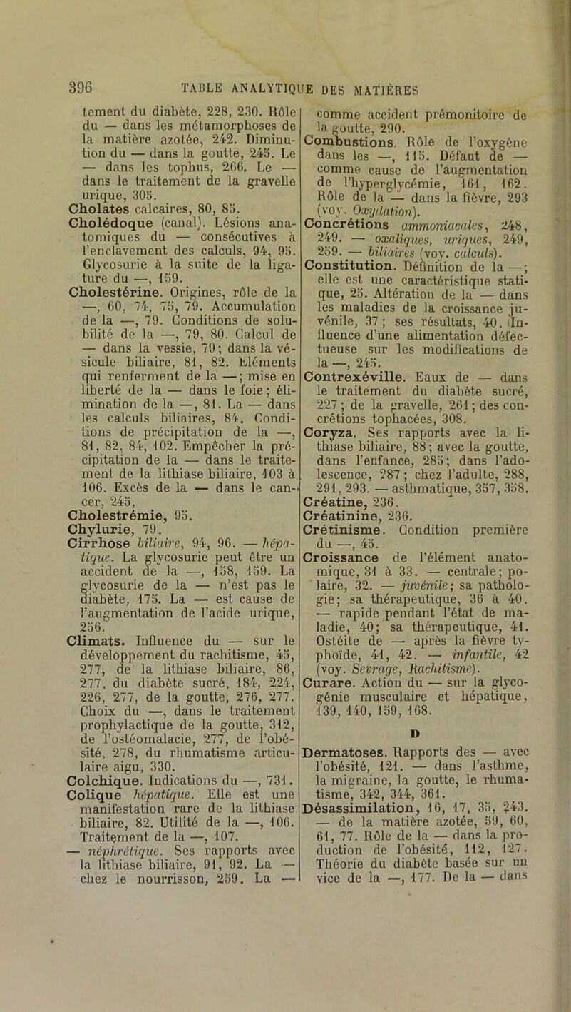 lement du diabète, 228, 230. Rôle du — dans les métamorphoses de la matière azotée, 242. Diminu- tion du — dans la goutte, 245. Le — dans les tophus, 2C6. Le — dans le traitement de la gravelle urique, 305. Cholates calcaires, 80, 85. Cholédoque (canal). Lésions ana- tomiques du — consécutives à l’enclavement des calculs, 94, 95. Glycosurie à la suite de la liga- ture du —, 159. Cholestérine. Origines, rôle de la —, 60, 74, 75, 79. Accumulation de la —, 79. Conditions de solu- bilité de la —, 79, 80. Calcul de — dans la vessie, 79; dans la vé- sicule biliaire, 81, 82. Lléments qui renferment de la — ; mise en liberté de la — dans le foie ; éli- mination de la —, 81. La — dans les calculs biliaires, 84. Condi- tions de précipitation de la —, 81, 82, 84, 102. Empêcher la pré- cipitation de la — dans le traite- ment de la lithiase biliaire, 103 à 106. Excès de la — dans le can-i cer, 245, Cholestrémie, 95. Chylurie, 79. Cirrhose biliaire, 94, 96. — hépa- tique. La glycosurie peut être un accident de la —, 158, 159. La glycosurie de la — n’est pas le diabète, 175. La — est cause de l’augmentation de l’acide urique, 256. Climats. Influence du — sur le développement du rachitisme, 45, 277, de la lithiase biliaire, 86, 277, du diabète sucré, 184, 224, 226, 277, de la goutte, 276, 277. Choix du —, dans le traitement prophylactique de la goutte, 312, de l’ostéomalacie, 277, de l’obé- sité, 278, du rhumatisme articu- laire aigu, 330. Colchique. Indications du —, 731. Colique hépatique. Elle est une manifestation rare de la lithiase biliaire, 82. Utilité de la —, 106. Traitçment de la —, 107. — néphrétique. Ses rapports avec la litliiase biliaire, 91, 92. La — chez le nourrisson, 259. La — comme accident prémonitoire de la goutte, 290. Combustions. Rôle de l’oxygène dans les —, 115. Défaut de — comme cause de l’augmentation de l’hyperglycémie, 161, 162. Rôle de la — dans la fièvre, 293 (voy. Oxydation). Concrétions ammoniacales, 248, 249. — oxaliques, uriques, 249, 259. — biliaires (voy. calculs). Constitution. Définition de la—; elle est une ^ caractéristique stati- que, 25. Altération de la — dans les maladies de la croissance ju- vénile, 37; ses résultats, 40. iln- üuence d’une alimentation défec- tueuse sur les modifications de la —, 245. Contrexéville. Eaux de — dans le traitement du diabète sucré, 227 ; de la gravelle, 261 ; des con- crétions tophacées, 308. Coryza. Ses rapports avec la li- thiase biliaire, 88 ; avec la goutte, dans l’enfance, 285; dans l’ado- lescence, 287 ; chez l’adulte, 288, 291, 293. — asthmatique, 357, 358. Créatine, 236. Créatinine, 236. Crétinisme. Condition première du —, 45. Croissance de l’élément anato- mique, 31 à 33. — centrale; po- laire, 32. — juvénile; sa patholo- gie; sa thérapeutique, 36 à, 40. — rapide pendant l’état de ma- ladie, 40; sa thérapeutique, 41. Ostéite de —• après la fièvre ty- phoïde, 41, 42. — infantile, 42 (voy. Sevrage, Rachitisme). Curare. Action du — sur la glyco- génie musculaire et hépatique, 139, 140, 159, 168. D Dermatoses. Rapports des — avec l’obésité, 121. —■ dans l’asthme, la migraine, la goutte, le rhuma- tisme, 342, 344, 361. Désassimilation, 16, 17, 35, 243. — de la matière azotée, 59, 60, 61, 77. Rôle de la — dans la pro- duction de l’obésité, 112, 127. Théorie du diabète basée sur un vice de la —, 177. De la — dans