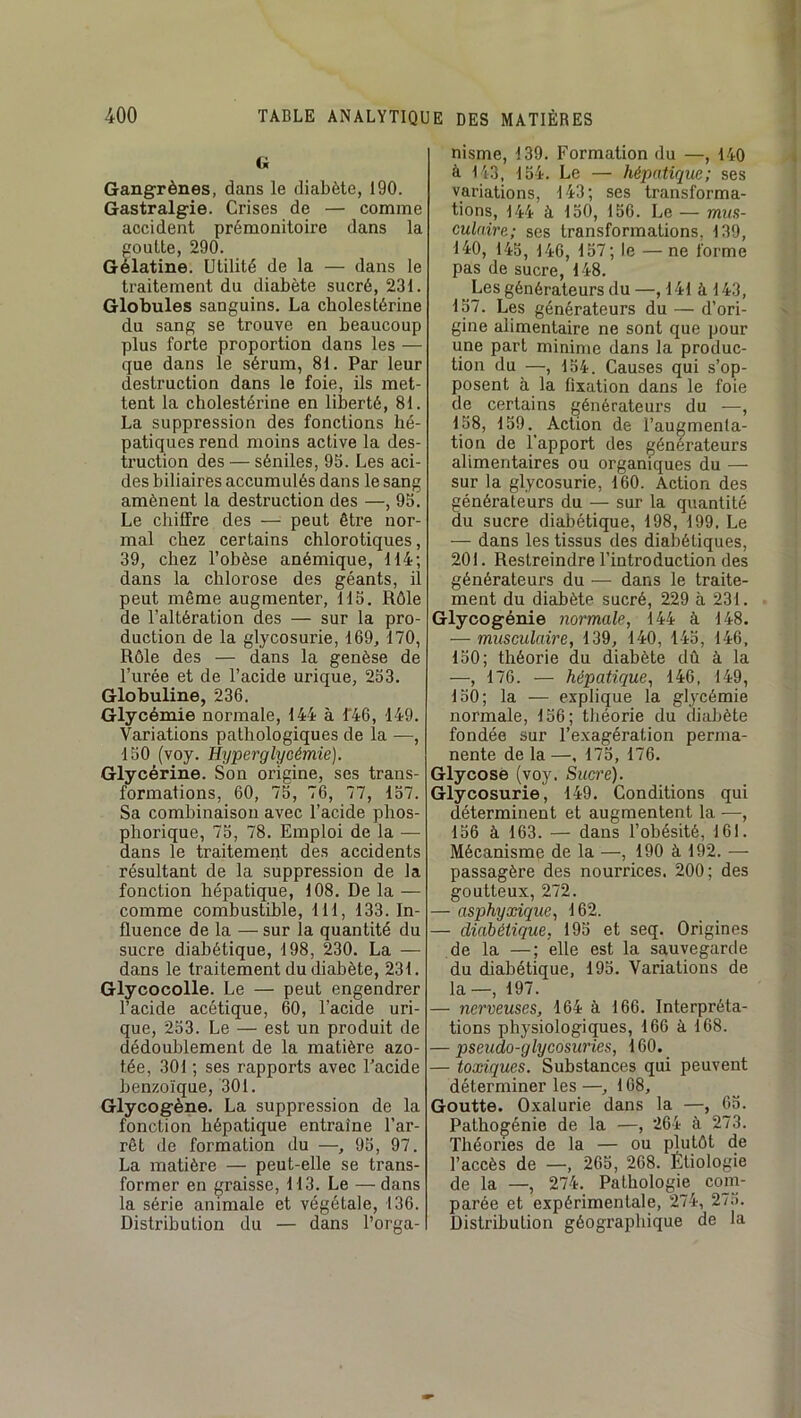 G Gangrènes, dans le diabète, 190. Gastralgie. Crises de — comme accident prémonitoire dans la goutte, 290. Gélatine. Utilité de la — dans le traitement du diabète sucré, 231. Globules sanguins. La cholestérine du sang se trouve en beaucoup plus forte proportion dans les — que dans le sérum, 81. Par leur destruction dans le foie, ils met- tent la cholestérine en liberté, 81. La suppression des fonctions hé- patiques rend moins active la des- truction des — séniles, 95. Les aci- des biliaires accumulés dans le sang amènent la destruction des —, 95. Le cliilfre des — peut être nor- mal chez certains chlorotiques, 39, chez l’obèse anémique, 114; dans la chlorose des géants, il peut même augmenter, 115. Rôle de l’altération des — sur la pro- duction de la glycosurie, 169, 170, Rôle des — dans la genèse de l’urée et de l’acide urique, 253. Globuline, 236. Glycémie normale, 144 à f46, 149. Variations pathologiques de la —, 150 (voy. Hyperglycémie). Glycérine. Son origine, ses trans- formations, 60, 75, 76, 77, 157. Sa combinaison avec l’acide phos- phorique, 75, 78. Emploi de la — dans le traitemeiit des accidents résultant de la suppression de la fonction hépatique, 108. De la — comme combustible, 111, 133. In- fluence de la — sur la quantité du sucre diabétique, 198, 230. La — dans le traitement du diabète, 231. Glycocolle. Le — peut engendrer l’acide acétique, 60, l’acide uri- que, 253. Le — est un produit de dédoublement de la matière azo- tée, 301 ; ses rapports avec Tacide benzoïque, 301. Glycogène. La suppression de la fonction hépatique entraine l’ar- rêt de formation du —, 95, 97. La matière — peut-elle se trans- former en graisse, 113. Le — dans la série animale et végétale, 136. Distribution du — dans l’orga- nisme, 139. Formation du —, 140 à 143, 154. Le — hépatique; ses variations, 143; ses transforma- tions, 144 à 150, 156. Le — mua- eulaire; ses transformations, 139, 140, 145, 146, 157; le — ne forme pas de sucre, 148. Les générateurs du —, 141 à 143, 157. Les générateurs du — d’ori- gine alimentaire ne sont que pour une part minime dans la produc- tion du —, 154. Causes qui s’op- posent à la fixation dans le foie de certains générateurs du -—, 158, 159.^ Action de l’augmenta- tion de l’apport des générateurs alimentaires ou organiques du — sur la glycosurie, 160. Action des générateurs du — sur la quantité du sucre diabétique, 198, 199, Le — dans les tissus des diabétiques, 201. Restreindre l’introduction des générateurs du •— dans le traite- ment du diabète sucré, 229 à 231. Glycogénie normale, 144 à 148. — musculaire, 139, 140, 145, 146, 150; théorie du diabète dû à la —, 176. — hépatique, 146, 149, 150; la — explique la glycémie normale, 156; théorie du diabète fondée sur l’exagération perma- nente de la —, 175, 176. Glycose (voy. Sucre). Glycosurie, 149, Conditions qui déterminent et augmentent la —, 156 à 163. — dans l’obésité, 161. Mécanisme de la —, 190 à 192. — passagère des nourrices. 200; des goutteux, 272. — asphyxique, 162. — diabétique, 195 et seq. Origines de la —; elle est la sauvegarde du diabétique, 195. Variations de la—, 197. — nerveuses, 164 à 166. Interpréta- tions physiologiques, 166 à 168. — pseudo-glycosuries, 160. — toxiques. Substances qui peuvent déterminer les—, 168, Goutte. Oxalurie dans la —, 65. Pathogénie de la —, 264 à 273. Théories de la — ou pj^utôt de l’accès de —, 265, 268. Etiologie de la —, 274. Pathologie com- parée et expérimentale, 274, 275. Distribution géographique de la