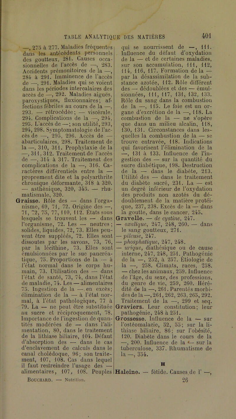 —, 275 ù, 277. Maladies fréquentes dans les antécédents personnels des goutteux, 281. Causes occa- sionnelles de l’accès de —, 283. Accidents prémonitoires de la —, 28i à 291. Imminence de l'accès de —, 291. Maladies qui se voient dans les périodes intercalaires des accès de —, 292. Maladies aiguës, paroxystiques, fluxionnaires ; af- fections fébriles au cours de la —, 293. — rétrocédée; — viscérale, 294. Complications de la —-, 294, 295. L’accès de —; son utilité, 293, 294, 298. Symptomatologie de l’ac- cès de —, 295, 296. Accès de — abarticulaires, 298. Traitement de la—, 310, 311. Prophylaxie de la —, 311,312. Traitement de l’accès de —, 314 à 317. Traitement des complications de la —, 316. Ca- ractères différentiels entre la — proprement dite et la polyarthrite chronique déformante, 318 à 320. — asthénique, 320, 345. — rhu- matismale, 320. Graisse. Rôle des — dans l’orga- nisme, 69, 71, 72. Origine des —, 71, 72, 75, 77,110, 112. États sous lesquels se trouvent les — dans l’organisme, 72. Les — neutres ; solides, liquides, 72, 73. Elles peu- vent être suppléés, 72. Elles sont dissoutes par les savons, 73, 76, par la lécithine, 73. Elles sont émulsionnées par le suc pancréa- tique, 75. Proportions de la — à l’état normal dans le corps hu- main, 73. Utilisation des — dans l’état de santé, 73, 74, dans l’état de maladie, 74. Les — alimentaires 75. Ingestion de la —.en excès; élimination de la — à l’état nor- mal, à l’état pathologique, 77 à 79. La — ne peut être substituée au sucre et réciproquement, 78. Importance de l’ingestion de quan- tités modérées de — dans l’ali- mentation, 80, dans le traitement de la lithiase biliaire, 104. Défaut d’absorption des — dans le cas d’enclavement de calculs dans le canal cholédoque, 96; son traite- ment, 107, 108. Cas dans lequel il faut restreindre l’usage des — alimentaires, 107, 108. Peuples UOfCIlAUD. — Nutrition. qui se nourrissent de —, 111. Influence du défaut d’oxydation de la — et de certaines maladies, sur son accumulation, 111, 112, 114, 116, 117. Formation delà — par la désassimilation de la sub- stance azotée, 112. Rôle différent des —• dédoublées et des — émul- sionnées, 111, 117, 131, 132, 133. Rôle du sang dans la combustion de la —, 115. Le foie est un or- gane d’excrétion de la —■, 118. La combustion de la — ne s’opère que dans un milieu alcalin, 118, 130, 131. Circonstances dans les- quelles la combustion de la — se trouve entravée, 118. Indications qui favorisent l’élimination de la —, 131 à 133. Influence de l’in- gestion des — sur la quantité du sucre diabétique, 198. Destruction de la — dans le diabète, 213. Utilité des — dans le traitement du diabète sucré, 231. La — est un degré inférieur de l’oxydation des produits non azotés du dé- doublement de la matière protéi- que, 237, 238. Excès de la — dans la goutte, dans le cancer. 245. Gravelle. — de cystine, 247. — oxalique^ 247, 248, 260. — dans le sang goutteux, 271. — pileuse, 247. — phosphatiqiie, 247, 248. — urique, diathésique ou de cause interne, 247, 248, 251. Pathogénie de la —, 252, à 257. Étiologie de la —, 258. Climats, races, 258. — chez les animaux, 259. Influence de l’âge, du sexe, des professions, du genre de vie, 259, 260. Héré- dité d« la —, 261. Parentés morbi- des de la—,261,262, 263,265, 292. Traitement de la —, 299 et seq. Graviers. Leur constitution; leur pathogénie, 248 à 251. Grossesse. Influence de la — sur l’ostéomalacie, 52, 55; sur la li- thiase biliaire, 86; sur l’obésité, 120. Diabète dans le cours de la —, 200. Influence de la <— sur la tuberculose, 337. Rhumatisme de la —, 354. II Haleine. — fétide. Causes de I’ —, 26