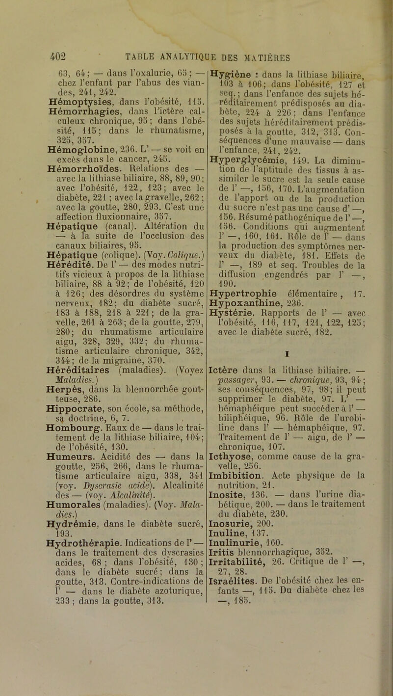 03, 64 ; — dans l’oxalurie, 03 ; — chez l’enfant par l’abus des vian- des, 241, 242. Hémoptysies, dans l’obésité. Ho. Hémorrhagies, dans l’ictère cal- culeux chronique, 95 ; dans l’obé- sité, Ho; dans le rhumatisme, 325, 357. Hémoglobine, 236. L’ — se voit en excès dans le cancer, 245. Hémorrhoïdes. Relations des — avec la lithiase biliaire, 88, 89, 90; avec l’obésité, 122, 123; avec le diabète, 221 ; avec la gravelle, 262 ; avec la goutte, 280, 293. C’est une affection fluxionnaire, 357. Hépatique (canal). Altération du — à la suite de l’occlusion des canaux biliaires, 95. Hépatique (colique). (Voy. Colique.) Hérédité. De 1’ — des modes nutri- tifs vicieux à propos de la lithiase biliaire, 88 à 92; de l’obésité, 120 à 126; des désordres du système nerveux, 182; du diabète sucré, 183 à 188, 218 à 221 ; de la gra- velle, 261 à 263 ; de la goutte, 279, 280; du rhumatisme articulaire aigu, 328, 329, 332; du rhuma- tisme articulaire chronique, 342, 344; de la migraine, 370. Héréditaires (maladies). (Voyez Maladies.) Herpès, dans la blennorrhée gout- teuse, 286. Hippocrate, son école, sa méthode, sq, doctrine, 6, 7. Hombourg. Eaux de — dans le trai- tement de la lithiase biliaire, 104; de l’obésité, 130. Humeurs. Acidité des — dans la goutte, 256, 266, dans le rhuma- tisme articulaire aigu, 338, 341 (voy. Dyscrasie acide). Alcalinité des — (voy. Alcalinité). Humorales (maladies). (Voy. Mala- dies.) Hydrémie, dans le diabète sucré, 193. Hydrothérapie. Indications de 1’ — dans le traitement des dyscrasies acides, 68; dans l’obésité, 130; dans le diabète sucré; dans la goutte, 313. Contre-indications de r — dans le diabète azoturique, 233 ; dans la goutte, 313. Hygiène : dans la lithiase biliaire, 103 è 106; dans l’obésité, 127 et seq. ; dans l’enfance des sujets hé- réditairement prédisposés au dia- bète, 224 à 226 ; dans l’enfance des sujets héréditairement prédis- posés à la goutte, 312, 313. Con- séquences d’une mauvaise — dans l’enfance, 241, 242. Hyperglycémie, 149. La diminu- tion de l’aptitude des tissus à as- similer le sucre est la seule cause de 1’^—, 156, 170. L’augmentation de l’apport ou de la production du sucre n’est pas une cause d’ —, 156. Résumé pathogénique de 1’ —, 156. Conditions qui augmentent 1’ -, 160, 161. Rôle de 1’ — dans la production des symptômes ner- veux du diabète, 181. Effets de r —, 189 et seq. Troubles de la diffusion engendrés par 1’ — 190. Hypertrophie élémentaire, 17. Hypoxanthine, 236. Hystérie. Rapports de 1’ — avec l’obésité, 116, 117, 121, 122, 125; avec le diabète sucré, 182. I Ictère dans la lithiase biliaire. — passager, 93. — chronique, 93, 94 ; ses conséquences, 97, 98; il peut supprimer le diabète, 97. L^ — hémaphéique peut succéder à 1’ — biliphéique, 96. Rôle de l’urobi- line dans r — hémaphéique, 97. Traitement de 1’ — aigu, de T — chronique, 107. Icthyose, comme cause de la gra- velle, 256. Imbibition. Acte physique de la nutrition, 21. Inosite, 136. — dans l’urine dia- bétique, 200. — dans le traitement du diabète, 230. Inosurie, 200. Inuline, 137. Inulinurie, 160. Iritis blennorrhagique, 352. Irritabilité, 20. Critique de 1’ —, 27, 28. Israélites. Do l’obésité chez les en- fants —, 115. Du diabète chez les —, 185.