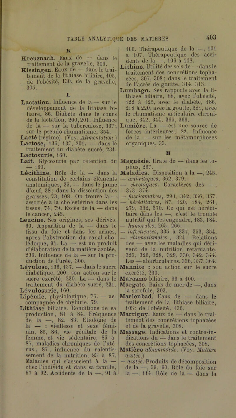 K Kreuznach. Eaux de — dans le ti-aitement de la gravelle, 30o. Kissingen. Eaux de — dans le trai- temeut de la lithiase biliaire, lOo, de Tobésité, 130, de la gravelle, 303. L Lactation. Influence de la— sur le développement de la lithiase bi- liaire, 86. Diabète dans le cours de la lactation, 200,201. Influence de la — sur la tuberculose, 337-, sur le pseudo-rhumatisme, 334. Lacté (régime). (Voy. Alimentation.) Lactose, 136, 137, 201. — dans le traitement du diabète sucré, 231. Lactosurie, 160. Lait. Glycosurie par rétention du — 160. Lécithine. Rôle de la — dans la constitution de certains éléments anatomiques, 35. — dans le jaune d’œuf, 38 ; dans la dissolution des graisses, 73, 108. On trouve la — associée à la cholestérine dans les tissus, 74, 79. Excès de la — dans le cancer, 243. Leucine. Ses origines, ses dérivés, 60. Apparition de la — dans le tissu du foie et dans les urines, après l’obstruction du canal cho- lédoque, 94. La — est un produit d’élaboration de la matière azotée, 236. Influence de la — sur la pro- duction de l’urée, 300. Lévulose, 136, 137. — dans le sucre diabétique, 200 ; son action sur le sucre excrété, 230. La — dans le traitement du diabète sucré, 231. Lévulosurie, 160. Lipémie, physiologique, 76; — ac- compagnée de cbylurie, 79. Lithiase biliaire. Conditions de sa production, 81 à 84. Fréquence de la —, 82, 83. Etiologie de la — : vieillesse et sexe fémi- nin, 83, 86, vie génitale de la femme, et vie sédentaire, 85 à 87, maladies chroniques de l’uté- rus , 87, influence du ralentis- sement de la nutrition, 83 ii 87. Maladies qui s’associent à la — chez l’individu et dans sa famille, 87 à 92. Accidents de la —, 91 à 100. Thérapeutique de la —, 101 à 107. Thérapeutique des acci- dents de la —, 106 à 108. Lithîne. Utilité des sels de — dans le traitement des concrétions topha- cées, 307, 308 ; dans le traitement de l’accès de goutte, 314, 313. Lumbago. Ses rapports avec la li- thiase biliaire, 88, avec l’obésité, 122 à 126, avec le diabète, 186, 218 à 220, avec la goutte, 281, avec le rhumatisme articulaire chroni- que, 342, 344, 363, 366. Lumière. La — est une source de forces intérieures, 22. Influence de la — sur les métamorphoses organiques, 33. M Magnésie, ürate de — dans les to- phus, 267. Maladies. Disposition à la—,243. — arthritiques., 362, 379. — chroniques. Caractères des —. 373, 374. — fluxionnaires, 293, 342, 336, 337. — héréditaires., 87, 120, 184, 261, 279, 332, 370. Ce qui est hérédi- taire dans les —, c’est le trouble nutritif qui les engendre, 183, 184. — humorales, 263, 266. — infectieuses, 333 à 337, 333, 334. — rhumatismales , 324. Relations des — avec les maladies qui déri- vent de la nutrition retardante, 323, 326, 328, 329, 330, 342, 344. Les — abarticulaires, 336, 337,364. Mannite : son action sur le sucre excrété, 230. Marasme biliaire, 96 à 100. Margate. Bains de mer de —, dans la scrofule, 303. Marienbad. Eaux de — dans le traitement de la lithiase biliaire, 103; de l’obésité, 130. Martigny. Eaux de — dans le trai- tement des concrétions tophacées et de la gravelle, 308. Massage. Indications et contre-in- dications du — dans le traitement des concrétions tophacées, 308. Matière albuminoïde. (Voy. Matière azotée.) — azotée. Produits de décomposition de la —, 39, 60. Rôle du foie sur la —, 114. Rôle de la — dans la