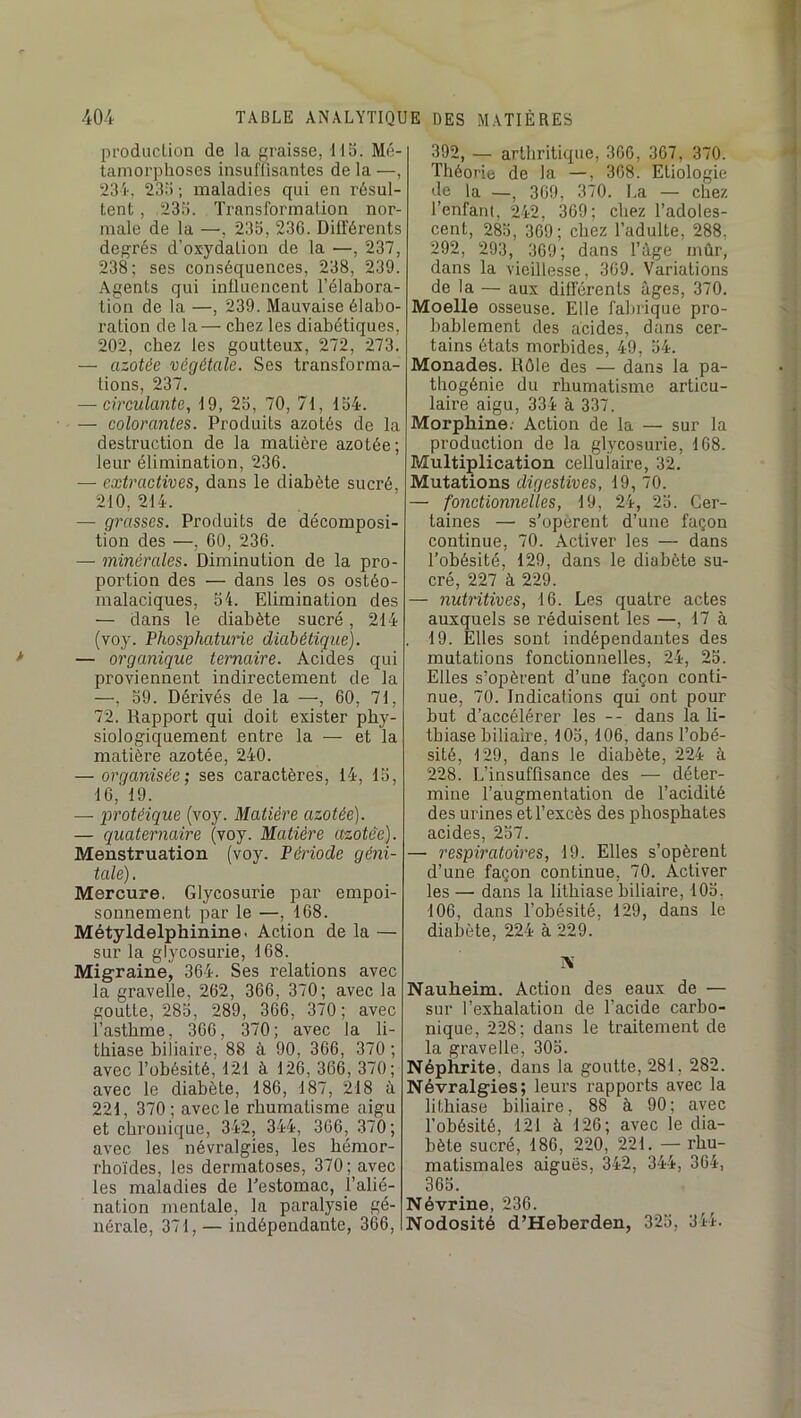 production de la graisse, IIB. Mé- tamorphoses insuflisantes de la —, 234, 23;i ; maladies qui en résul- tent , 233. Transformation nor- male de la —, 233, 23G. Différents degrés d’oxydation de la —, 237, 238; ses conséquences, 238, 239. Agents qui influencent l’élabora- tion de la —, 239. Mauvaise élabo- ration de la— chez les diabétiques, 202, chez les goutteux, 272, 273. — azotée végétale. Ses transforma- tions, 237. — circulante, d9, 23, 70, 71, 134. — colorantes. Produits azotés de la destruction de la matière azotée; leur élimination, 236. — extractives, dans le diabète sucré, 210, 214. — grasses. Produits de décomposi- tion des —, 60, 236. — minérales. Diminution de la pro- portion des — dans les os ostéo- malaciques, 34. Elimination des — dans le diabète sucré, 214 (voy. Phosphaturie diabétique). — organique ternaire. Acides qui proviennent indirectement de la —, 59. Dérivés de la —, 60, 71, 72. Rapport qui doit exister phy- siologiquement entre la — et la matière azotée, 240. — organisée; ses caractères, 14, 13, 16,' 19. — protéique (voy. Matière azotée). — quaternaire (voy. Matière etzotèe). Menstruation (voy. Période géni- tale) , Mercure. Glycosurie par empoi- sonnement par le —, 168. Métyldelphinine. Action de la — sur la glycosurie, 168. Migraine, 364. Ses relations avec la gravelle, 262, 366, 370; avec la goutte, 283, 289, 366, 370; avec l’asthme, 366, 370; avec la li- thiase biliaire, 88 à 90, 366, 370 ; avec l’obésité, 121 à 126, 366, 370; avec le diabète, 186, 187, 218 à 221, 370; avec le rhumatisme aigu et chronique, 342, 344, 366, 370; avec les névralgies, les hémor- rhoïdes, les dermatoses, 370; avec les maladies de Eestomac, l’alié- nation mentale, la paralysie gé- nérale, 371, — indépendante, 366, 392, — arthritique, 366, 367, 370. Théorie de la —, 368. Etiologie de la —, 369, 370. La — chez l’enfant, 242, 369; chez l’adoles- cent, 283, 369; chez l’adulte, 288, 292, 293, 369; dans l’àge mûr, dans la vieillesse, 369. Variations de la — aux différents âges, 370. Moelle osseuse. Elle fabrique pro- bablement des acides, dans cer- tains états morbides, 49, 34. Monades. Rôle des — dans la pa- thogénie du rhumatisme articu- laire aigu, 334 à 337. Morphine; Action de la — sur la production de la glycosurie, 168. Multiplication cellulaire, 32. Mutations digestives, 19, 70. — fonctionnelles, 19, 24, 23. Cer- taines — s’opèrent d’une façon continue, 70. Activer les — dans Tobésité, 129, dans le diabète su- cré, 227 à 229. — nutritives, 16. Les quatre actes auxquels se réduisent les —, 17 à 19. Elles sont indépendantes des mutations fonctionnelles, 24, 23. Elles s’opèrent d’une façon conti- nue, 70. Indications qui ont pour but d’accélérer les -- dans la li- thiase biliaire, 103, 106, dans l’obé- sité, 129, dans le diabète, 224 à 228. L’insuffisance des — déter- mine l’augmentation de l’acidité des urines et l’excès des phosphates acides, 237. — respiratoires, 19. Elles s’opèrent d’une façon continue, 70. Activer les —• dans la lithiase biliaire, 103, 106, dans Tobésité, 129, dans le diabète, 224 à 229. iX Nauheim. Action des eaux de — sur l’exhalation de l’acide carbo- nique, 228; dans le traitement de la gravelle, 303. Néphrite, dans la goutte, 281, 282. Névralgies; leurs rapports avec la lithiase biliaire, 88 à 90; avec Tobésité, 121 à 126; avec le dia- bète sucré, 186, 220, 221. — rhu- matismales aiguës, 342, 344, 364, 363. Névrine, 236. Nodosité d’Heberden, 323, 34i.