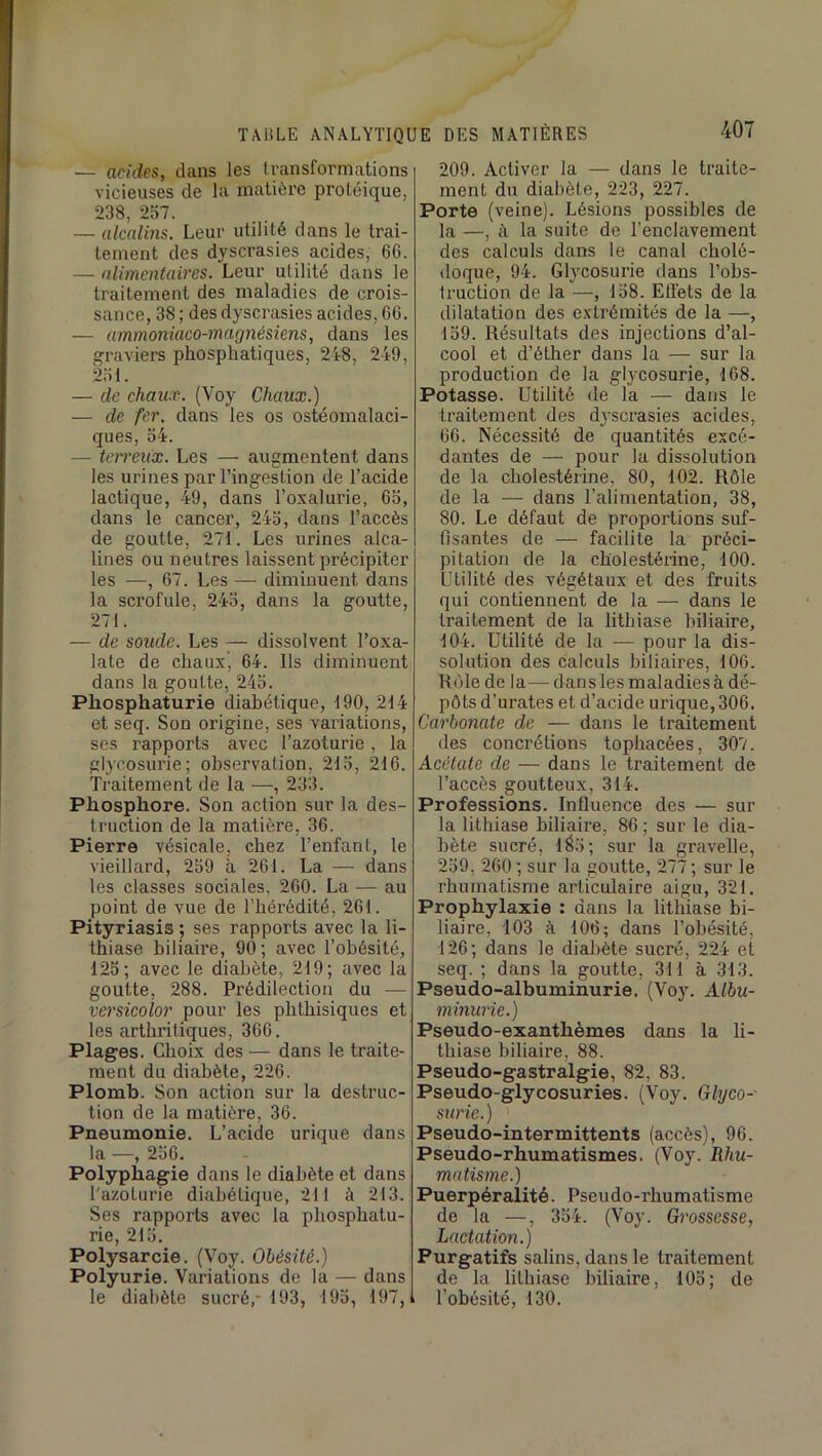 — acides, dans les transformations vicieuses de la matière protéique, 238, 257. — alcalins. Leur utilité dans le trai- tement des dyscrasies acides, 6G. — nlimeniaires. Leur utilité dans le traitement des maladies de crois- sance, 38 ; des dyscrasies acides, G6. — ummoniaco-magnésiens, dans les graviers phosphatiques, 2t8, 249, 251. — de chaux. (Voy Chaux.) — de fer, dans les os ostéomalaci- ques, 54. — terreux. Les — augmentent dans les urines par l’ingestion de l’acide lactique, 49, dans l’oxalurie, G5, dans le cancer, 245, dans l’accès de goutte, 271. Les urines alca- lines ou neutres laissent précipiter les —, G7. Les — diminuent dans la scrofule, 245, dans la goutte, 271. — de soude. Les — dissolvent l’oxa- late de chaux, G4. Ils diminuent dans la goutte, 245. Pliosphaturie diabétique, 190, 214 et seq. Son origine, ses variations, ses rapports avec l’azoturie, la glycosurie; observation, 215, 21 G. Traitement de la —, 233. Phosphore. Son action sur la des- truction de la matière, 3G. Pierre vésicale, chez l’enfant, le vieillard, 259 à 2G1. La — dans les classes sociales, 2G0. La — au point de vue de l’hérédité, 2G1. Pityriasis ; ses rapports avec la li- thiase biliaire, 90; avec l’obésité, 125; avec le diabète, 219; avec la goutte, 288. Prédilection du — versicolor pour les phthisiques et les arthritiques, 3GG. Plages. Choix des — dans le traite- ment du diabète, 22G. Plomb. Son action sur la destruc- tion de la matière, 36. Pneumonie. L’acide urique dans la —, 256. Polyphagie dans le diabète et dans l'azoturie diabétique, 211 à 213. Ses rapports avec la phospbatu- rie, 215. Polysarcie. (V’^oy. Obésité.) Polyurie. Variations de la — dans le diabète sucré,- 193, 195, 197,i 209. Activer la — dans le traite- ment du diabète, 223, 227. Porte (veine). Lésions possibles de la —, à la suite de l’enclavement des calculs dans le canal cholé- doque, 94. Glycosurie dans l’obs- truction de la —, 158. Effets de la dilatation des extrémités de la —, 159. Résultats des injections d’al- cool et d’éther dans la — sur la production de la glycosurie, 168. Potasse. Utilité de la — dans le traitement des dyscrasies acides, 66. Nécessité de quantités excé- dantes de — pour la dissolution de la cholestérine, 80, 102. Rôle de la — dans l’alimentation, 38, 80. Le défaut de proportions suf- fisantes de — facilite la préci- pitation de la cholestérine, 100. Utilité des végétaux et des fruits qui contiennent de la — dans le traitement de la lithiase biliaire, 104. Utilité de la -— pour la dis- solution des calculs biliaires, 106. Rôle de la—dans les maladies à dé- pôts d’urates et d’acide urique, 306. Carbonate de — dans le traitement des concrétions topbacées, 307. Acétate de — dans le traitement de l’accès goutteux, 314. Professions. Influence des — sur la lithiase biliaire, 86 ; sur le dia- bète sucré, 1^5; sur la gravelle, 259, 260 ; sur la goutte, 277; sur le rhumatisme articulaire aigu, 321. Prophylaxie : dans la lithiase bi- liaire, 103 à 106; dans l’obésité, 126; dans le diabète sucré, 224 et seq. ; dans la goutte, 311 à 313. Pseudo-albuminurie. (Voy. Albu- minurie.) Pseudo-exanthèmes dans la li- thiase biliaire, 88. Pseudo-gastralgie, 82, 83. Pseudo-glycosuries. (Voy. Glyco- surie.) Pseudo-intermittents (accès), 96. Pseudo-rhumatismes. (Voy. Rhu- matisme.) Puerpéralité. Pseudo-rhumatisme de la —, 354. (Voy. Grossesse, Lactation.) Purgatifs salins, dans le traitement de la lithiase biliaire, 105; de i l’obésité, 130.