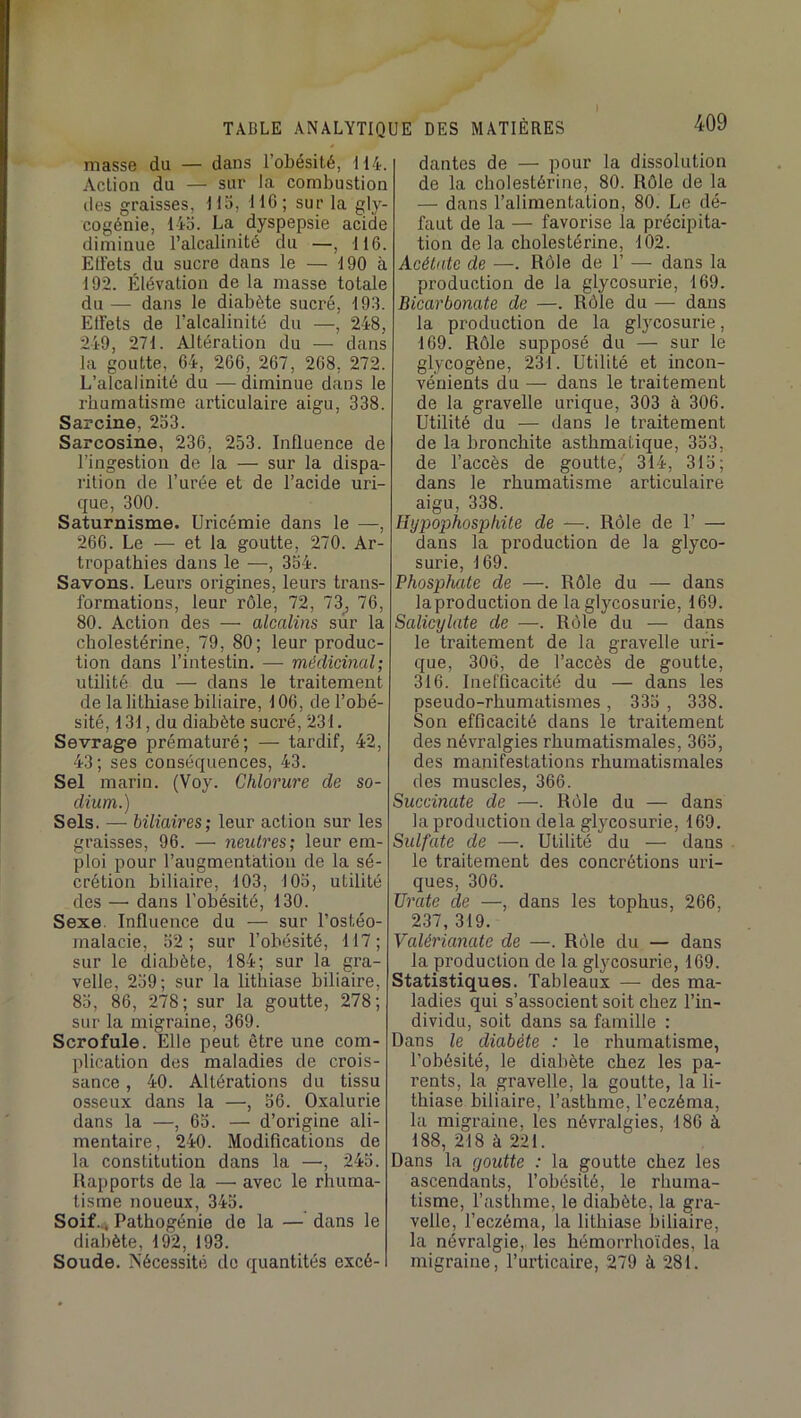 masse du — dans l’obésité, 114. Action du — sur la combustion lies graisses, 115, 110; sur la gly- cogénie, 145. La dyspepsie acide diminue l’alcalinité du —, 116. Ellets du sucre dans le — 190 à 192. Élévation de la masse totale du — dans le diabète sucré, 193. Elïets de l’alcalinité du —, 248, 249, 271. Altération du — dans la goutte, 64, 266, 267, 268, 272. L’alcalinité du — diminue dans le rhumatisme articulaire aigu, 338. Sarcine, 253. Sarcosine, 236, 253. Influence de l’ingestion de la — sur la dispa- rition de l’urée et de l’acide uri- que, 300. Saturnisme. Uricémie dans le —, 266. Le — et la goutte, 270. Ar- tropatbies dans le —, 354. Savons. Leurs origines, leurs trans- formations, leur rôle, 72, 73^ 76, 80. Action des — alcalins sur la cholestérine, 79, 80; leur produc- tion dans l’intestin. — médicinal; utilité du — dans le traitement de la lithiase biliaire, 106, de l’obé- sité, 131, du diabète sucré, 231. Sevrage prématuré; — tai'dif, 42, 43; ses conséquences, 43. Sel marin. (Voy. Chlorure de so- dium.) Sels. — biliaires; leur action sur les graisses, 96. — neutres; leur em- ploi pour l’augmentàtion de la sé- crétion biliaire, 103, 105, utilité des — dans l’obésité, 130. Sexe. Influence du — sur l’ostéo- malacie, 52; sur l’obésité, 117; sur le diabète, 184; sur la gra- velle, 259; sur la lithiase biliaire, 85, 86, 278; sur la goutte, 278; sur la migraine, 369. Scrofule. Elle peut être une com- plication des maladies de crois- sance , 40. Altérations du tissu osseux dans la —, 56. Oxalurie dans la —, 65. — d’origine ali- mentaire, 240. Modifications de la constitution dans la —, 245. Rapports de la — avec le rhuma- tisme noueux, 345. Soif.4 Pathogénie de la — dans le diabète, 192, 193. Soude. Nécessité de quantités excé- dantes de — pour la dissolution de la cholestérine, 80. Rôle de la — dans l’alimentation, 80. Le dé- faut de la — favorise la précipita- tion de la cholestérine, 102. Acétate de —. Rôle de 1’ — dans la production de la glycosurie, 169. Bicarbonate de —. Rôle du —• dans la production de la glycosurie, 169. Rôle supposé du — sur le glycogène, 231. Utilité et incon- vénients du — dans le traitement de la gravelle urique, 303 à 306. Utilité du — dans le traitement de la bronchite asthmatique, 353, de l’accès de goutte, 314, 315; dans le rhumatisme articulaire aigu, 338. Hypophosphite de —. Rôle de 1’ — dans la production de la glyco- surie, 169. Phosphate de —. Rôle du — dans laproduction de la glycosurie, 169. Salicylate de —. Rôle du — dans le traitement de la gravelle uri- que, 306, de l’accès de goutte, 316. Inefficacité du — dans les pseudo-rhumatismes , 335 , 338. Son efficacité dans le traitement des névralgies rhumatismales, 365, des manifestations rhumatismales des muscles, 366. Succinate de —. Rôle du — dans la production delà glycosurie, 169. Sulfate de —. Utilité du — dans le traitement des concrétions uri- ques, 306. TJrate de —, dans les tophus, 266, 237, 319. Valérianate de —. Rôle du — dans la production de la glycosurie, 169. Statistiques. Tableaux — des ma- ladies qui s’associent soit chez l’in- dividu, soit dans sa famille : Dans le diabète : le rhumatisme, l’obésité, le diabète chez les pa- rents, la gravelle, la goutte, la li- thiase biliaire, l’asthme, l’eczéma, la migraine, les névralgies, 186 à 188, 218 à 221. Dans la goutte : la goutte chez les ascendants, l’obésité, le rhuma- tisme, l’asthme, le diabète, la gra- velle, l’eczéma, la lithiase biliaire, la névralgie, les hémorrhoïdes, la migraine, l’urticaire, 279 à 281.