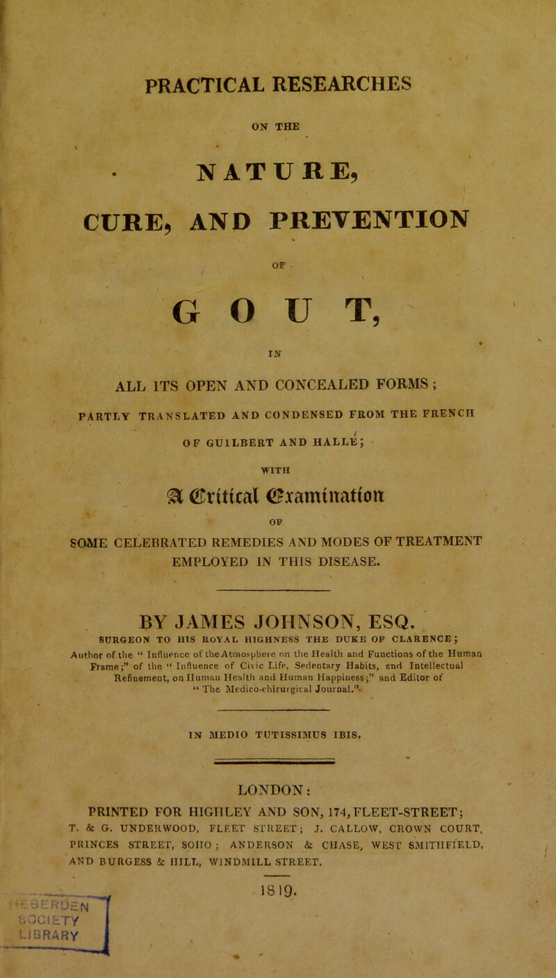 PRACTICAL RESEARCHES ON THE i • NATURE, CURE, AND PREVENTION % OF GOUT, IN ALL ITS OPEN AND CONCEALED FORMS ; PARTLY TRANSLATED AND CONDENSED FROM THE FRENCH / OF GUILBERT AND HALLE; WITH 8L ©ritual ©ramtuatioit OF SOME CELEBRATED REMEDIES AND MODES OF TREATMENT EMPLOYED IN THIS DISEASE. BY JAMES JOHNSON, ESQ. SURGEON TO 11IS ROYAL HIGHNESS THE DUKE OF CLARENCE; Author of the “ Influence of the Atmosphere on the Health and Functions of the Human Frame;” of the “ Influence of Civic Life, Sedentary Habits, and Intellectual Refinement, on Human Health and Human Happiuess;” and Editor of “ The Medico-ehirurgical Journal.” IN JIEDIO TUTISSIMDS IBIS. LONDON: PRINTED FOR HIGHLEY AND SON, 174, FLEET-STREET; T. Sc G. UNDERWOOD, FLF.ET STREET; J. CALLOW, CROWN COURT, PRINCES STREET, SOIIO ; ANDERSON & CHASE, WESl’ SMITH FIELD, AND BURGESS Sc HILL, WINDMILL STREET. DM3ER3lN'-r SOCIETY LIBRARY 1819.