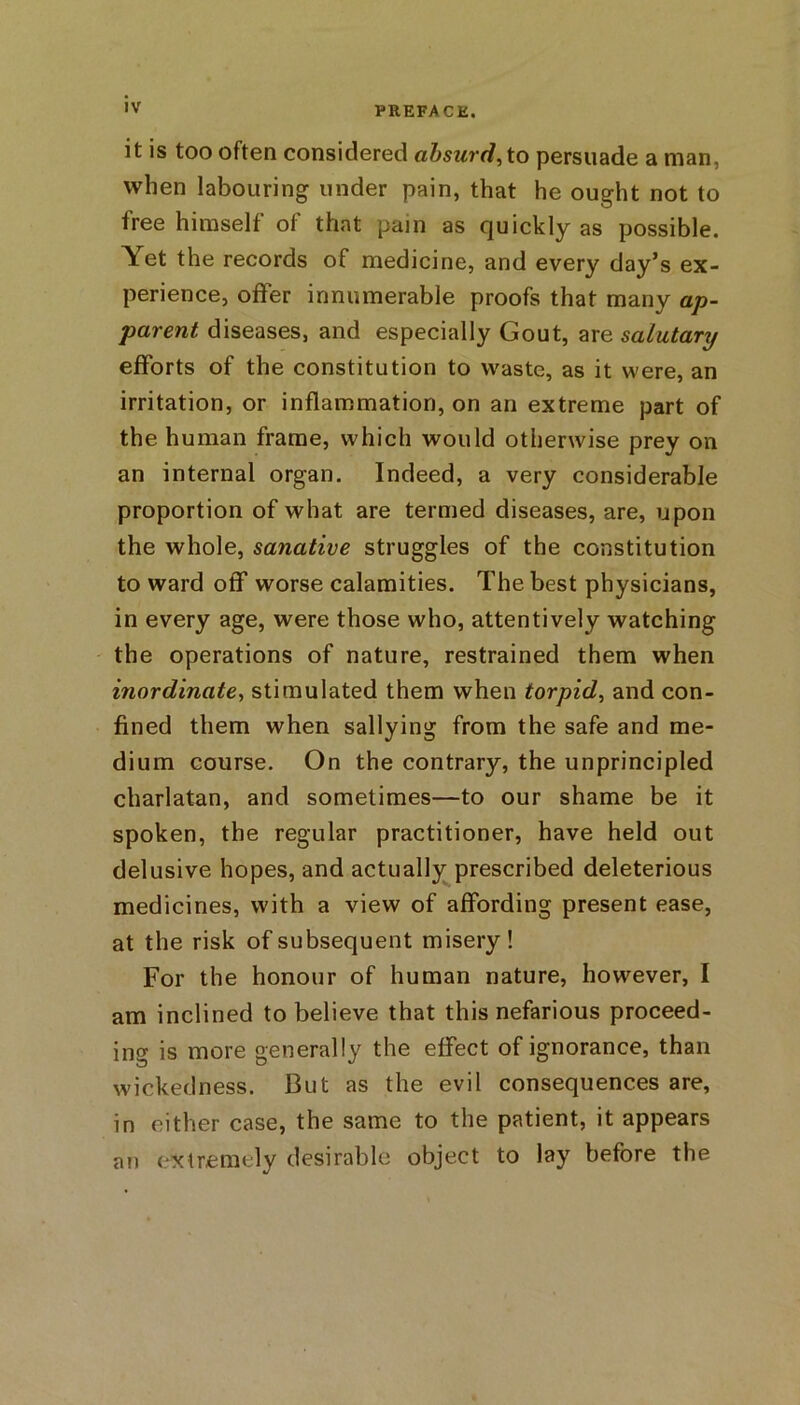 it is too often considered absurd, to persuade a man, when labouring under pain, that he ought not to free himself of that pain as quickly as possible. \et the records of medicine, and every day’s ex- perience, offer innumerable proofs that many ap- parent diseases, and especially Gout, are salutary efforts of the constitution to waste, as it were, an irritation, or inflammation, on an extreme part of the human frame, which would otherwise prey on an internal organ. Indeed, a very considerable proportion of what are termed diseases, are, upon the whole, sanative struggles of the constitution to ward off worse calamities. The best physicians, in every age, were those who, attentively watching the operations of nature, restrained them when inordinate, stimulated them when torpid, and con- fined them when sallying from the safe and me- dium course. On the contrary, the unprincipled charlatan, and sometimes—to our shame be it spoken, the regular practitioner, have held out delusive hopes, and actually prescribed deleterious medicines, with a view of affording present ease, at the risk of subsequent misery! For the honour of human nature, however, I am inclined to believe that this nefarious proceed- ing is more generally the effect of ignorance, than wickedness. But as the evil consequences are, in either case, the same to the patient, it appears a?i extremely desirable object to lay before the