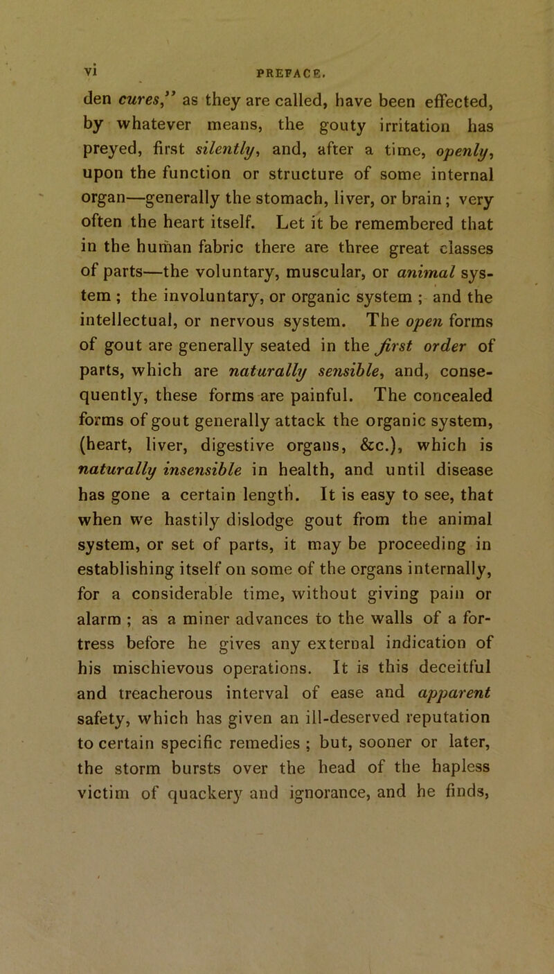 den cures ” as they are called, have been effected, by whatever means, the gouty irritation has preyed, first silently, and, after a time, openly, upon the function or structure of some internal organ—generally the stomach, liver, or brain; very often the heart itself. Let it be remembered that in the human fabric there are three great classes of parts—the voluntary, muscular, or animal sys- tem ; the involuntary, or organic system ; and the intellectual, or nervous system. The open forms of gout are generally seated in the Jirst order of parts, which are naturally sensible, and, conse- quently, these forms are painful. The concealed forms of gout generally attack the organic system, (heart, liver, digestive organs, &c.), which is naturally insensible in health, and until disease has gone a certain length. It is easy to see, that when we hastily dislodge gout from the animal system, or set of parts, it may be proceeding in establishing itself oil some of the organs internally, for a considerable time, without giving pain or alarm ; as a miner advances to the walls of a for- tress before he gives any external indication of his mischievous operations. It is this deceitful and treacherous interval of ease and apparent safety, which has given an ill-deserved reputation to certain specific remedies ; but, sooner or later, the storm bursts over the head of the hapless victim of quackery and ignorance, and he finds,