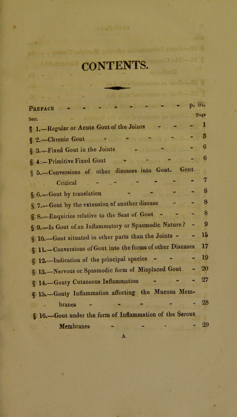 CONTENTS. Sect. Preface p. in. Pag* - 1 § 1.—Regular or Acute Gout of the Joints 1 . ^ _ s § 2.—Chrome Gout - § 3 Fixed Gout in the Joints § 4.—Primitive Fixed Gout § 5.—Conversions of other diseases into Gout. Gout Critical - § 6.—Gout by translation - - - - 8 § 7.—Gout by the extension of another disease - - 8 § 8.—Enquiries relative to the Seat of Gout - § 9.—Is Gout of an Inflammatory or Spasmodic Nature ? - 9 § 10.—Gout situated in other parts than the Joints - - 15 g Conversions of Gout into the forms of other Diseases 17 § 12.—Indication of the principal species - - 19 § 13. Nervous or Spasmodic form of Misplaced Gout - 20 § 14.—Gouty Cutaneous Inflammation - - - 27 § 15* Gouty Inflammation affecting the Mucous Mem- 28 29
