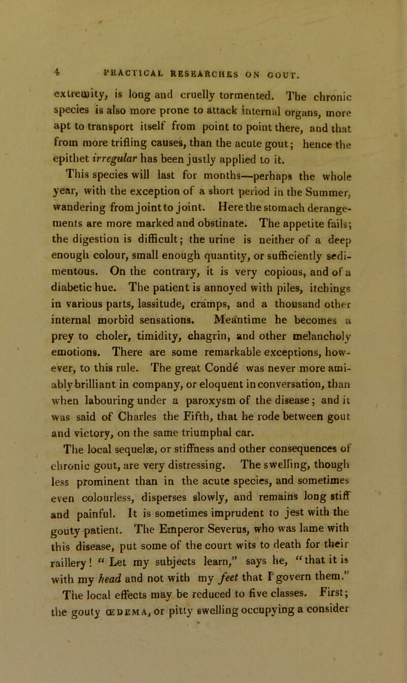 extremity, is long and cruelly tormented. The chronic species is also more prone to attack internal organs, more apt to transport itself from point to point there, and that from more trifling causes, than the acute gout; hence the epithet irregular has been justly applied to it. This species will last for months—perhaps the whole year, with the exception of a short period in the Summer, wandering from joint to joint. Here the stomach derange- ments are more marked and obstinate. The appetite fails; the digestion is difficult; the urine is neither of a deep enough colour, small enough quantity, or sufficiently sedi- mentous. On the contrary, it is very copious, and of a diabetic hue. The patient is annoyed with piles, itchings in various parts, lassitude, cramps, and a thousand other internal morbid sensations. Meantime he becomes a prey to choler, timidity, chagrin, and other melancholy emotions. There are some remarkable exceptions, how- ever, to this rule. The great Conde was never more ami- ably brilliant in company, or eloquent in conversation, than when labouring under a paroxysm of the disease; and it was said of Charles the Fifth, that he rode between gout and victory, on the same triumphal car. The local sequelae, or stiffness and other consequences of chronic gout, are very distressing. The swelling, though less prominent than in the acute species, and sometimes even colourless, disperses slowly, and remains long stiff and painful. It is sometimes imprudent to jest with the gouty patient. The Emperor Severus, who was lame with this disease, put some of the court wits to death for their raillery! “ Let my subjects learn,” says he, “ that it is with my head and not with my feet that I govern them.” The local effects may be reduced to five classes. First; the gouty CEUEMA,or pitty swelling occupying a consider