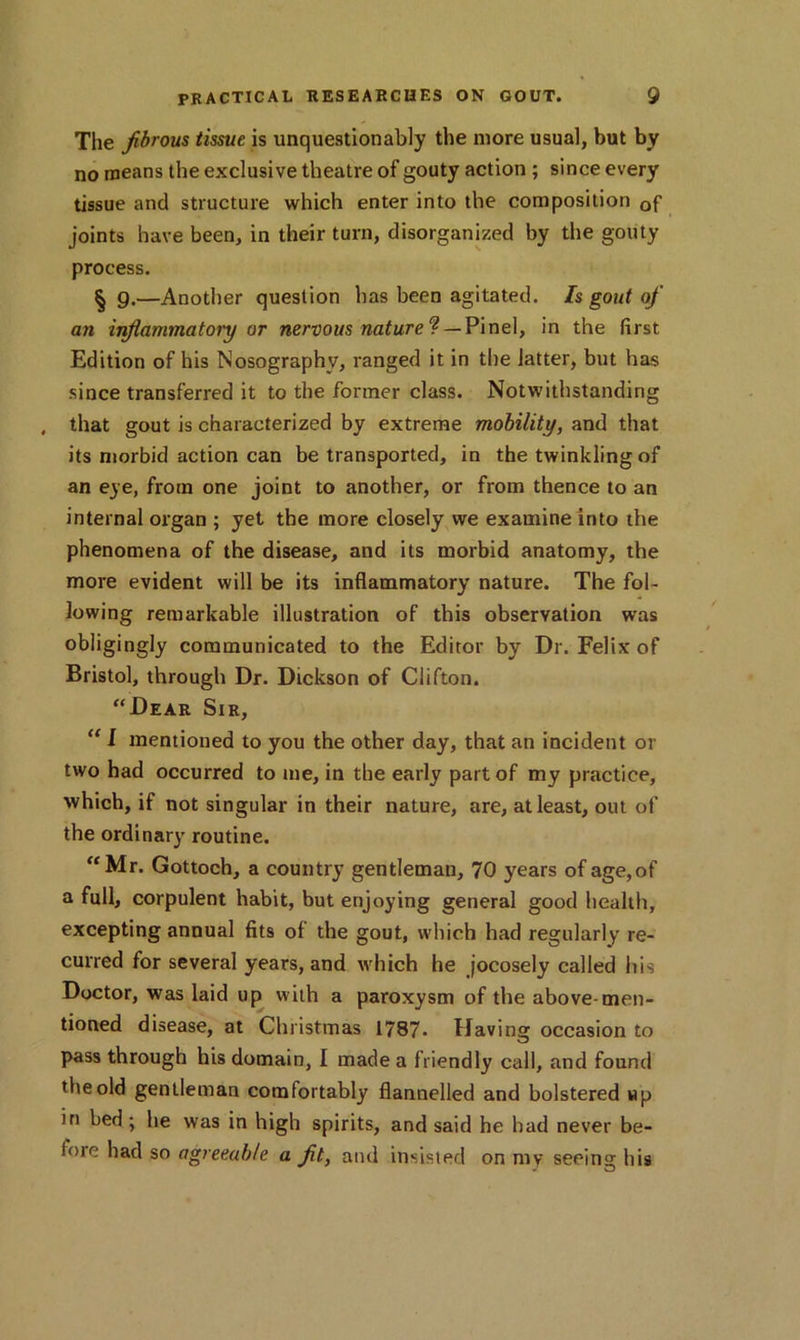 The fibrous tissue is unquestionably the more usual, but by no means the exclusive theatre of gouty action ; since every tissue and structure which enter into the composition Qf joints have been, in their turn, disorganized by the gouty process. § 9.—Another question has been agitated. Is gout of an inflammatory or nervous nature ? — Pinel, in the first Edition of his Nosographv, ranged it in the latter, but has since transferred it to the former class. Notwithstanding , that gout is characterized by extreme mobility, and that its morbid action can be transported, in the twinkling of an eye, from one joint to another, or from thence to an internal organ ; yet the more closely we examine into the phenomena of the disease, and its morbid anatomy, the more evident will be its inflammatory nature. The fol- lowing remarkable illustration of this observation was obligingly communicated to the Editor by Dr. Felix of Bristol, through Dr. Dickson of Clifton. “Dear Sir, 111 mentioned to you the other day, that an incident or two had occurred to me, in the early part of my practice, which, if not singular in their nature, are, at least, out of the ordinary routine. “Mr. Gottoch, a country gentleman, 70 years of age,of a full, corpulent habit, but enjoying general good health, excepting annual fits of the gout, which had regularly re- curred for several years, and which he jocosely called his Doctor, was laid up with a paroxysm of the above-men- tioned disease, at Christmas 1787- Havinar occasion to pass through his domain, I made a friendly call, and found the old gentleman comfortably flannelled and bolstered up in bed; lie was in high spirits, and said he had never be- fore had so agreeable a fit, and insisted on my seeing his