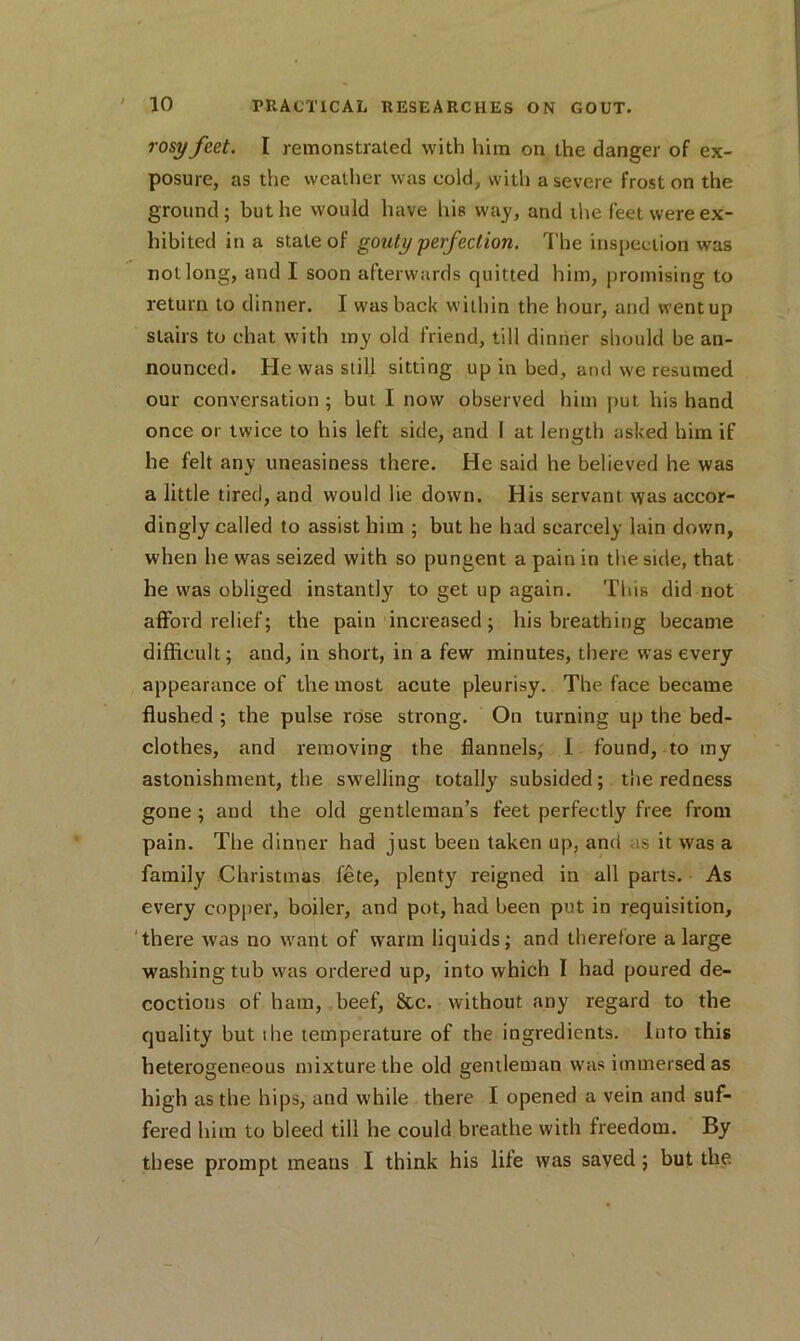 rosy feet. I remonstrated with him on the danger of ex- posure, as the weather was cold, with a severe frost on the ground ; but he would have his way, and the feet were ex- hibited in a stale of gouty perfection. The inspection was not long, and I soon afterwards quitted him, promising to return to dinner. I was hack within the hour, and wentup stairs to chat with my old friend, till dinner should be an- nounced. He was still sitting up in bed, and we resumed our conversation ; but I now observed him put his hand once or twice to his left side, and I at length asked him if he felt any uneasiness there. He said he believed he was a little tired, and would lie down. His servant was accor- dingly called to assist him ; but he had scarcely lain down, when he was seized with so pungent a pain in the side, that he was obliged instantly to get up again. This did not afford relief; the pain increased; his breathing became difficult; and, in short, in a few minutes, there was every appearance of the most acute pleurisy. The face became flushed ; the pulse rose strong. On turning up the bed- clothes, and removing the flannels, 1 found, to my astonishment, the swelling totally subsided; the redness gone ; and the old gentleman’s feet perfectly free from pain. The dinner had just been taken up, and as it was a family Christmas fete, plenty reigned in all parts. As every copper, boiler, and pot, had been put in requisition, there was no want of warm liquids; and therefore a large washing tub was ordered up, into which I had poured de- coctions of ham, beef, See. without any regard to the quality but ihe temperature of the ingredients. Into this heterogeneous mixture the old gentleman was immersed as high as the hips, and while there I opened a vein and suf- fered him to bleed till he could breathe with freedom. By these prompt means I think his life was saved ; but the