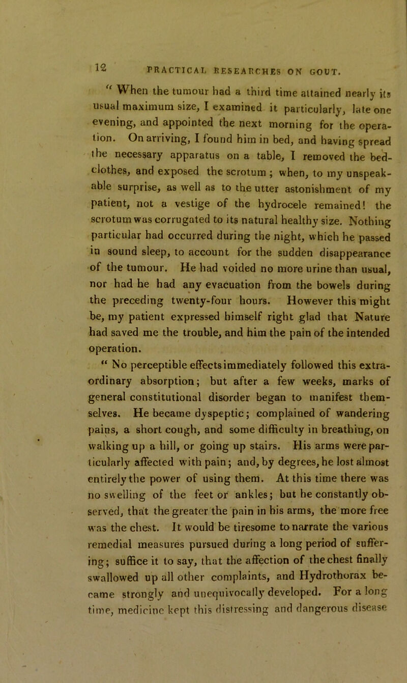  When the tumour had a third time attained nearly its usual maximum size, I examined it particularly, late one evening, and appointed the next morning for the opera- tion. On arriving, I found him in bed, and having spread the necessary apparatus on a table, I removed the bed- clothes, and exposed the scrotum ; when, to my unspeak- able surprise, as well as to the utter astonishment of my patient, not a vestige of the hydrocele remained! the scrotum was corrugated to its natural healthy size. Nothing particular had occurred during the night, w hich he passed in sound sleep, to account for the sudden disappearance of the tumour. He had voided no more urine than usual, nor had he had any evacuation from the bowels during the preceding twenty-four hours. However this might be, my patient expressed himself right glad that Nature had saved me the trouble, and him the pain of the intended operation. “ No perceptible effects immediately followed this extra- ordinary absorption; but after a few weeks, marks of general constitutional disorder began to manifest them- selves. He became dyspeptic; complained of wandering pains, a short cough, and some difficulty in breathing, on walking up a hill, or going up stairs. His arms were par- ticularly affected with pain; and,by degrees,he lost almost entirely the power of using them. At this time there was no swelling of the feet or ankles; but he constantly ob- served, that the greater the pain in his arms, the more free was the chest. It would be tiresome to narrate the various remedial measures pursued during a long period of suffer- ing; suffice it to say, that the affection of the chest finally swallowed up all other complaints, and Hydrothorax be- came strongly and unequivocally developed. For a long time, medicine kept this distressing and dangerous disease