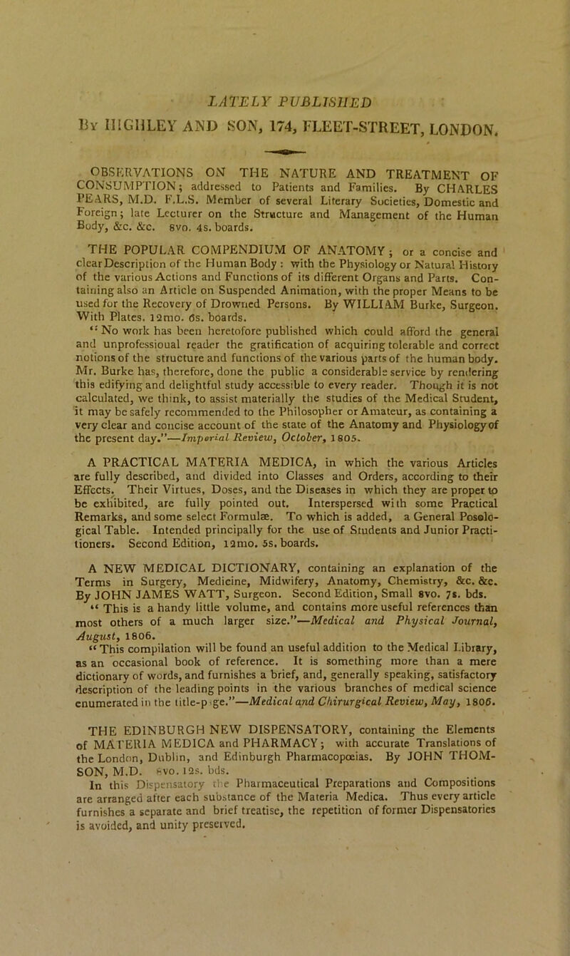 LATELY PUBLISHED liy HIGHLEY AND SON, 174, FLEET-STREET, LONDON. OBSERVATIONS ON THE NATURE AND TREATMENT OF CONSUMPTION; addressed to Patients and Families. By CHARLES PEARS, M.D. F.L.S. Member of several Literary Societies, Domestic and Foreign; late Lecturer on the Structure and Management of the Human Body, &c. &c. 8vo. 4s. boards. THE POPULAR COMPENDIUM OF ANATOMY ; or a concise and clear Description of the Human Body : with the Physiology or Natural History of the various Actions and Functions of its different Organs and Parts. Con- taining also an Article on Suspended Animation, with the proper Means to be used for the Recovery of Drowned Persons. By WILLIAM Burke, Surgeon. With Plates. i2mo. (3s. boards. “ No work has been heretofore published which could afford the general and unprofessioual reader the gratification of acquiring tolerable and correct notions of the structure and functions of the various parts of the human body. Mr. Burke has, therefore, done the public a considerable service by rendering this edifying and delightful study accessible to every reader. Though it is not calculated, we think, to assist materially the studies of the Medical Student, it may be safely recommended to the Philosopher or Amateur, as containing a very clear and concise account of the state of the Anatomy and Physiology of the present day.”—Imperial Review, October, 1805. A PRACTICAL MATERIA MEDICA, in which the various Articles are fully described, and divided into Classes and Orders, according to their Effects. Their Virtues, Doses, and the Diseases in which they are proper to be exhibited, are fully pointed out. Interspersed with some Practical Remarks, and some select Formulae. To which is added, a General Posolo- gical Table. Intended principally for the use of Students and Junior Practi- tioners. Second Edition, l2mo. 5s. boards. A NEW MEDICAL DICTIONARY, containing an explanation of the Terms in Surgery, Medicine, Midwifery, Anatomy, Chemistry, &c. &c. By JOHN JAMES WATT, Surgeon. Second Edition, Small 8vo. 7*. bds. “ This is a handy little volume, and contains more useful references than most others of a much larger size.”—Medical and Physical Journal, August, 1806. « This compilation will be found an useful addition to the Medical Library, as an occasional book of reference. It is something more than a mere dictionary of words, and furnishes a brief, and, generally speaking, satisfactory description of the leading points in the various branches of medical science enumerated in the litle-pge.”—Medical and Chirurgical Review, May, 1806. THE EDINBURGH NEW DISPENSATORY, containing the Elements of MATERIA M EDICA and PHARMACY ; with accurate Translations of the London, Dublin, and Edinburgh Pharmacopoeias. By JOHN THOM- SON, M.D. 8vo.t2s.bds. In this Dispensatory the Pharmaceutical Preparations and Compositions are arranged after each substance of the Materia Medica. Thus every article furnishes a separate and brief treatise, the repetition of former Dispensatories is avoided, and unity preserved.