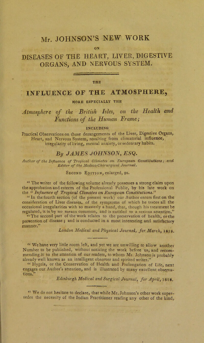 Mr. JOHNSON’S NEW WORK ON DISEASES OF THE HEART, LIVER, DIGESTIVE ORGANS, AND NERVOUS SYSTEM. THE INFLUENCE OF THE ATMOSPHERE, MORE ESPECIALLY THE Atmosphere of the British Isles, on the Health and Functions of the Human Frame; INCLUDING Practical Observations on those derangements of the Liver, Digestive Organs, Heart, and Nervous System, resulting from climatorial influence, irregularity of living, mental anxiety, or sedemary habits. By JAMES JOHNSON, ESQ. Author of the Influence of Tropical Glimates on European Constitutions; and Editor of the Mcdico-Chirurgical Journal. Second Edition, enlarged, gs. “ The writer of the following volume already possesses a strong claim upon the approbation and esteem of the Professional Public, by his late work on the “ Influence of Tropical Climates on European Constitutions.” “In thefourth section (of the present wotk) our Author enters first on the consideration of Liver diseases, of the symptoms of which he traces all the occasional irregularities with so masterly a hand, that, though his treatment be regulated, it is by no means common, and is entitled to a serious attention.” “The second part of the work relates to the preservation of health, or the prevention of disease ; and is conducted in a most interesting and satisfactory manner.” London Medical and Physical Journal, for March, 181S. “ We have very little room left, and yet we are unwilling to allow another Number to be published, without noticing the work before us, and recom- mending it to the attention of our readers, to whom Mi. Johnson is probably already well known as an intelligent observer and spirited writer.” “ Hygeia, or the Conservation of Health and Prolongation of Life, next engages our Author’s attention, and is illustrated by many excellent observa- tions.” Edinburgh Medical and Surgical Journal, for April, 1818. “ We do not hesitate to declare, that while Mr. Johnson’s other work super- sedes the necessity of the Indian Practitioner reading any other of the kind.