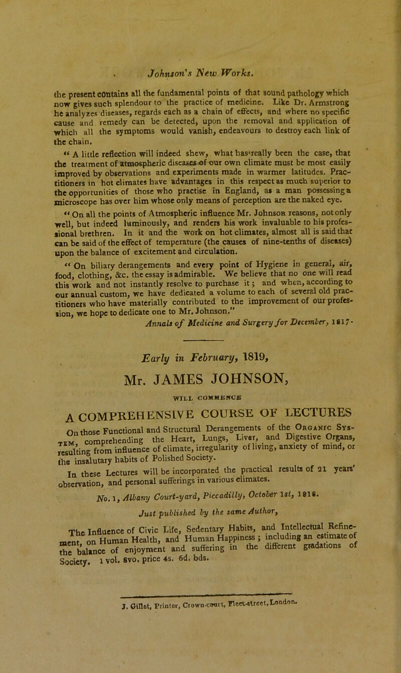 the present contains all the fundamental points of that sound pathology which now gives such splendour to the practice of medicine. Like Dr. Armstrong he analyzes diseases, regards each as a chain of effects, and where no specific cause and remedy can be detected, upon the removal and application of which all the symptoms would vanish, endeavours to destroy each link of the chain. « a little reflection will indeed shew, what hasTeally been the case, that the treatment of atmospheric diseases of our own climate must be most easily improved by observations and experiments made in warmer latitudes. Prac- titioners in hot climates have advantages in this respect as much superior to the opportunities of those who practise in England, as a man possessing a microscope has over him whose only means of perception are the naked eye. « On all the points of Atmospheric influence Mr. Johnson reasons, not only well, but indeed luminously, and renders his work invaluable to his profes- sional brethren. In it and the work on hot climates, almost all is said thac can be said of the effect of temperature (the causes of nine-tenths of diseases) upon the balance of excitement and circulation. « On biliary derangements and every point of Hygiene in general, air, food, clothing, &c. the essay is admirable. We believe that no one will read this work and not instantly resolve to purchase it; and when, according to our annual custom, we have dedicated a volume to each of several old prac- titioners who have materially contributed to the improvement of our profes- sion, we hope to dedicate one to Mr. Johnson.” Annals of Medicine and Surgery for December, 1817- Early in February, 1819, Mr. JAMES JOHNSON, WILL COMMENCE A COMPREHENSIVE COURSE OP LECTURES On those Functional and Structural Derangements of the Orgajuc Sys- tem comprehending the Heart, Lungs, Liver, and Digestive Organs, resulting from influence of climate, irregularity of living, anxiety of mind, or the insalutary habits of Polished Society. In these Lectures will be incorporated the practical results of 21 years’ observation, and personal sufferings in various climates. 2Vo. 1, Albany Court-yard, Piccadilly, October 1 si, 1818. Just published by the same Author, The Influence of Civic Life, Sedentary Habits, and Intellectual Refine- ment on Human Health, and Human Happiness; including an estimate of ”e balance of enjoyment and suffering in the Afferent gradations of Society. 1 vol. svo. price 4s. 6d. bds. J. Gillet, Printer, Crowu court, Fleet-street, London.