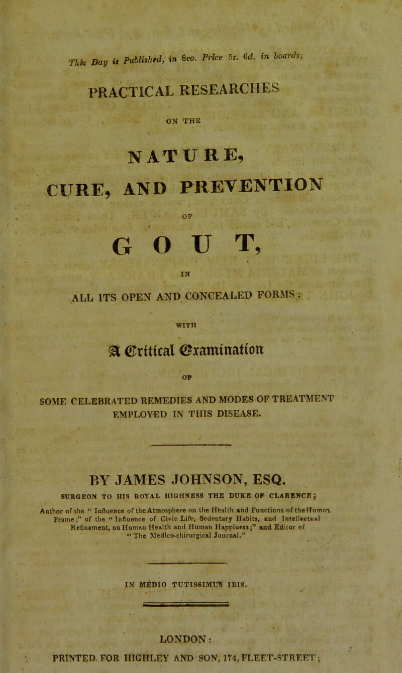 This Day is Publish'd, in 6m. Price 5s. 6d. in boards. PRACTICAL RESEARCHES ON THE N AT U RE, CURE, AND PREVENTION OF G O U T, IN ALL ITS OPEN AND CONCEALED FORMS ; WITH & Critical ^xamtnatfott OF SOME CELEBRATED REMEDIES AND MODES OF TREATMENT EMPLOYED IN THIS DISEASE. BY JAMES JOHNSON, ESQ. SURGEON TO HIS ROYAL HIGHNESS THE DUKE OF CLARENCE; Author of the “ Influence of the Atmosphere on the Hfealth and Functions of thelTuman Frame;” of the “Influence of Civic Life, Sedentary Habits, end Intellectual Refinement, on Human Health and Human Happiness;” and Editor of “The Medtco-chirurgical Journal.” IN MEDIO TUTISSIMU'S IBIS, LONDON: PRINTED FOR HIGIiLEY AND SON, 174, FLEET-STREET;