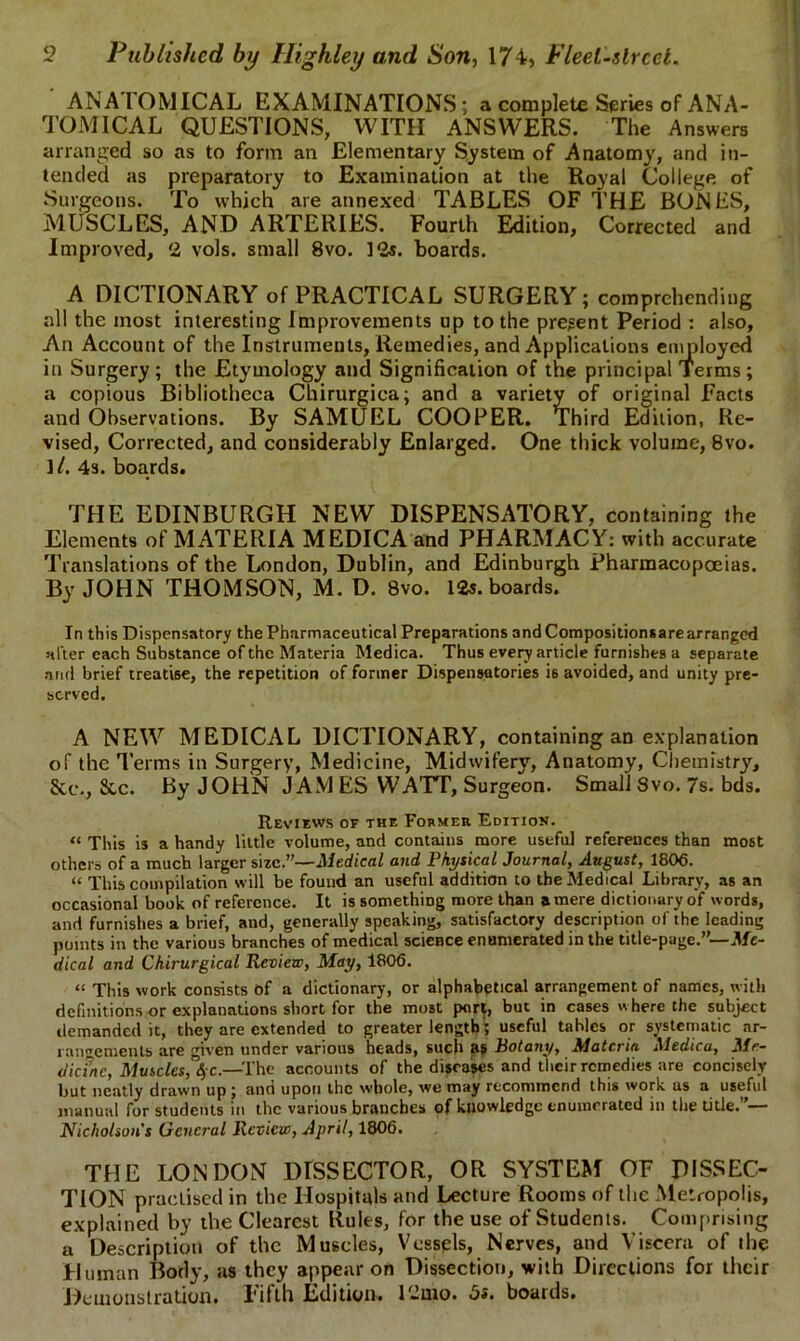 ANA I'OMICAL EXAMINATIONS ; a complete Series of ANA- TOMICAL QUESTIONS, WITH ANSWERS. The Answers arranged so as to form an Elementary System of Anatomy, and in- tended as preparatory to Examination at the Royal College of Surgeons. To which are annexed TABLES OF THE BONES, MUSCLES, AND ARTERIES. Fourth Edition, Corrected and Improved, 2 vols. small 8vo. 12s. boards. A DICTIONARY of PRACTICAL SURGERY; comprehending all the most interesting Improvements up to the present Period : also. An Account of the Instruments, Remedies, and Applications employed in Surgery; the Etymology and Signification of the principal Terms; a copious Bibliotheca Chirurgica; and a variety of original Facts and Observations. By SAMUEL COOPER. Third Edition, Re- vised, Corrected, and considerably Enlarged. One thick volume, 8vo. ]/. 4s. boards. THE EDINBURGH NEW DISPENSATORY, containing the Elements of MATERIA MEDICA and PHARMACY: with accurate Translations of the London, Dublin, and Edinburgh Pharmacopoeias. By JOHN THOMSON, M. D. 8vo. 12s. boards. In this Dispensatory the Pharmaceutical Preparations and Compositionsarearranged alter each Substance of the Materia Medica. Thus every article furnishes a separate ami brief treatise, the repetition of former Dispensatories is avoided, and unity pre- served. A NEW MEDICAL DICTIONARY, containing an explanation of the Terms in Surgery, Medicine, Midwifery, Anatomy, Chemistry, See., Sec. By JOHN JAM ES WATT, Surgeon. Small 8vo. 7s. bds. Reviews of the Former Edition. “ This is a handy little volume, and contains more useful references than most others of a much larger size.”—Medical and Physical Journal, August, 1806. “ This compilation will be found an useful addition to the Medical Library, as an occasional book of reference. It is something more than a mere dictionary of words, and furnishes a brief, and, generally speaking, satisfactory description of the leading points in the various branches of medical science enumerated in the title-page.”— Me- dical and Chirurgical Review, May, 1806. “ This work consists of a dictionary, or alphabetical arrangement of names, with definitions or explanations short for the most port, but in cases where the subject demanded it, they are extended to greater length'; useful tables or systematic ar- rangements are given under various heads, such as Pot any, Materia Medica, Me- dicine, Muscles, 4 c.—The accounts of the diseases and their remedies are concisely but neatly drawn up ; and upon the whole, we may recommend this work as a useful manual for students in the various branches of knowledge enumerated in the title. — Nicholson's General Review, April, 1806. THE LONDON DISSECTOR, OR SYSTEM OF DISSEC- TION practised in the Hospitals and Lecture Rooms of the Metropolis, explained by the Clearest Rules, for the use of Students. Comprising a Description of the Muscles, Vessels, Nerves, and Viscera of the Human Body, as they appear on Dissection, with Directions for their Demonstration. Fifth Edition. 1-mo. 5*. boards.