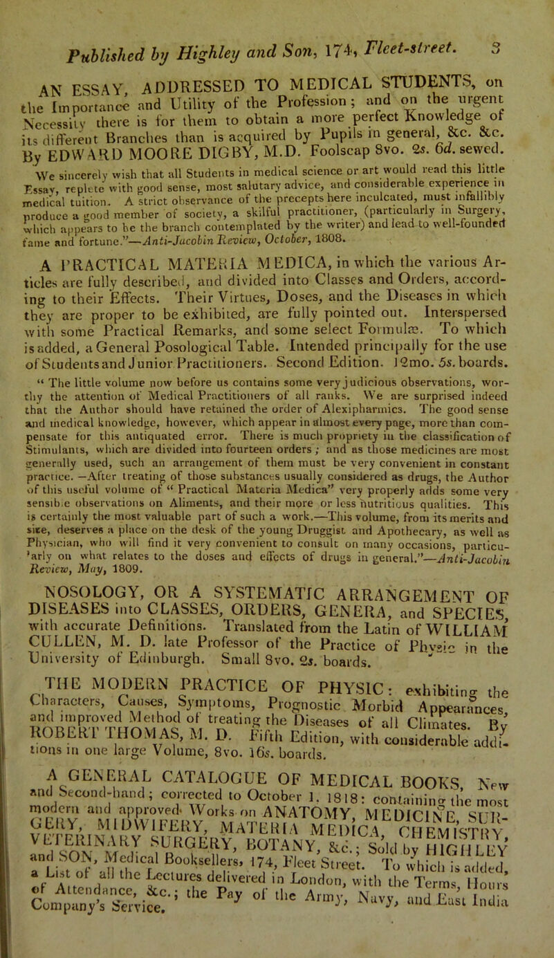AN ESSAY ADDRESSED TO MEDICAL STUDENTS, on the Importance and Utility of the Profession; and on the urgent Necessity there is for them to obtain a mote perfect Knowledge of its different Branches than is acquired by Pupils in general, &c. &c. By EDWARD MOORE DIG BY, M.D. Foolscap Svo. 2s. 6d. sewed. We sincerely wish that all Students in medical science or art would read this little Essay, replete with good sense, most salutary advice, and considerable experience in medical tuition. A strict observance of the precepts here inculcated, must infallibly produce a good member of society, a skilful practitioner, (particularly in Surgery, which appears to he the branch co'ntemplnted by the writer) and lead to well-founded fame and fortune.”—Anti-Jacobin Preview, October, 1808. A PRACTICAL MATEKIA M EDICA, in which the various Ar- ticles are fully described, and divided into Classes and Orders, accord- ing to their Effects. Their Virtues, Doses, and the Diseases in which they are proper to be exhibited, are fully pointed out. Interspersed with some Practical Remarks, and some select Formulae. To which is added, a General Posological Table. Intended principally for the use of Students and Junior Practitioners. Second Edition. 12mo. 5s. hoards. “ The little volume now before us contains some very j udicious observations, wor- thy the attention of Medical Practitioners of all ranks. We are surprised indeed that the Author should have retained the order of Alexipharmics. The good sense and medical knowledge, however, which appear in almost every page, more than com- pensate tor this antiquated error. There is much propriety iu the classification of Stimulants, which are divided into fourteen orders ; and as those medicines are most generally used, such an arrangement of them must be very convenient in constant practice. —After treating of those substances usually considered as drugs, the Author of this useful volume of “ Practical Materia Medica” very properly adds some very sensible observations on Aliments, and their more or less nutritious qualities. This is certainly the most valuable part of such a work.—This volume, from its merits and site, deserves a place on the desk of the young Druggist and Apothecary, as well as Physician, who will find it very convenient to consult on many occasions, particu- larly on what relates to the doses and effects of drugs in general.”—Anti-Jacobin Review, May, 1809. NOSOLOGY, OR A SYSTEMATIC ARRANGEMENT OF DISEASES into CLASSES, ORDERS, GENERA, and SPECIES with accurate Definitions. Translated from the Latin of WILLIAM CULLEN, M. D. late Professor of the Practice of Phv2ic in the University of Edinburgh. Small 8vo. boards. “ THE MODERN PRACTICE OF PHYSIC: exhibiting the Characters, Causes, Symptoms, Prognostic Morbid Appearances and improved Method ol treating the Diseases of all Climates FW ROBERT THOM AS, M. D. Fifth Edition, with liidemMe addf. nons in one large Volume, 8vo. 16s. boards. A GENERAL CATALOGUE OF MEDICAL BOOKS, New and Second-hand; corrected to October 1. 1818: containing the most modem and approved* Works on ANATOMY, MEDICINE SUP GERY, MIDWIFERY, MATERIA MEl) C\ CHpm7stry VETERINARY SURGERY, BOTANYi&i. Soldbv mG^LLW rLUt° f'idnheCI^°“kSe!1,7‘ l7|4’ *Jm Stree'- To 'b'ich k hied, a a ot all the Lectures delivered in London, with the Terms Mom s ,te p“* ■= w Nuvy, ..s1!:;;