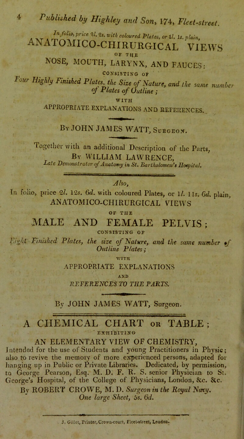 . ^ 4 ^li0’Price*l-*'-*ith coloured Plates, or 12. l,. ANATOMICO-CHIRURGICAL VIEWS OF TI{J 1NOSE, MOUTH, LARYNX, AND FAUCES: CONSISTING OF four Highly Finished Plata the Size of Nature, and the same number of Plates of Outline ; WITH APPROPRIATE EXPLANATIONS AND REFERENCES. B'i JOHN JAMES WATT, Surgeon. Together with an additional Description of the Parts, By WILLIAM LAWRENCE, Pate Demonstrator of Anatomy in St. Bartholomew's Hospital. Also, In folio, price 21. 12s. 6d. with coloured Plates, or 1/. 1 is. G<1. plain, ANATOMICO-CHIRURGICAL VIEWS OF THE MALE AND FEMALE PELVIS; CONSISTING OF Pi Ait Finished Plates, the size of Nature, and the same number ef Outline Plates; WITH APPROPRIATE EXPLANATIONS AND REFERENCES TO THE PARTS. By JOHN JAMES WATT, Surgeon. A CHEMICAL CHART or TABLE; ' EXHIBITING AN ELEMENTARY VIEW OF CHEMISTRY, Intended for the use of Students and young Practitioners in Physic; also to revive the memory of more experienced persons, adapted for hanging up in Public or Private Libraries. Dedicated, by permission, to George Pearson, Esq. M. D. F. R. S. senior Physician to St. George’s Hospital, of the College of Physicians, London, &c. &c. By ROBERT CROWE, M. D. Surgeon in the Royal Navy. One large Sheet, 5s. (5d.