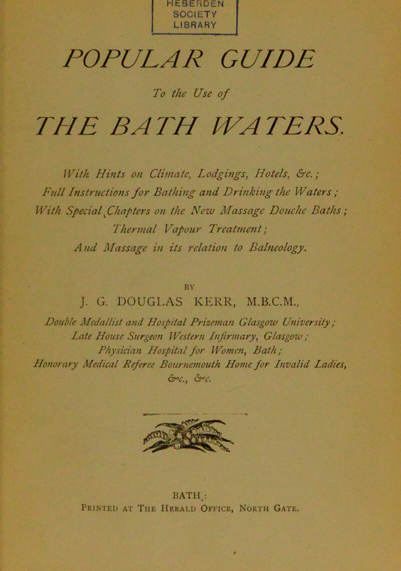 HEBERDEN SOCIETY LIBRARY POPULAR GUIDE To the Use of THE BATH IVAT EPS. With Hints on Climate, Lodgings, Hotels, &c.; Full Instructions for Bathing and Drinking the Waters ; With Special ^Chapters on the New Massage Douche Baths ; Thermal Vapour Treatment; At id Massage in its relation to Balneology. J. G. DOUGLAS KERR, Double Medallist and Hospital Prizeman Glasgow University; Late House Surgeon Western Infirmary, Glasgow; Physician Hospital for Women, Bath; Honorary Medical Referee Bournemouth Home por Invalid Ladies, &>c., BY BATHj Printed at The Herald OfI'Tce, North Gate.