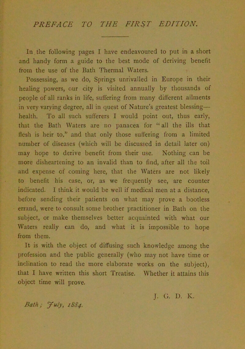 In the following pages I have endeavoured to put in a short and handy form a guide to the best mode of deriving benefit from the use of the Bath Thermal Waters. Possessing, as we do, Springs unrivalled in Europe in their healing powers, our city is visited annually by thousands of people of all ranks in life, suffering from many different ailments in very varying degree, all in quest of Nature’s greatest blessing— health. To all such sufferers I would point out, thus early, that the Bath Waters are no panacea for “ all the ills that Hesh is heir to.” and that only those suffering from a limited number of diseases (which will be discussed in detail later on) may hope to derive benefit from their use. Nothing can be more disheartening to an invalid than to find, after all the toil and expense of coming here, that the Waters are not likely to benefit his case, or, as we frequently see, are counter indicated. I think it would be well if medical men at a distance, before sending their patients on what may prove a bootless errand, were to consult some brother practitioner in Bath on the subject, or make themselves better acquainted with what our Waters really can do, and what it is impossible to hope from them. It is with the object of diffusing such knowledge among the profession and the public generally (who may not have time or inclination to read the more elaborate works on the subject), that I have written this short Treatise. Whether it attains this object time will prove. Bath; yuly, 18S4.