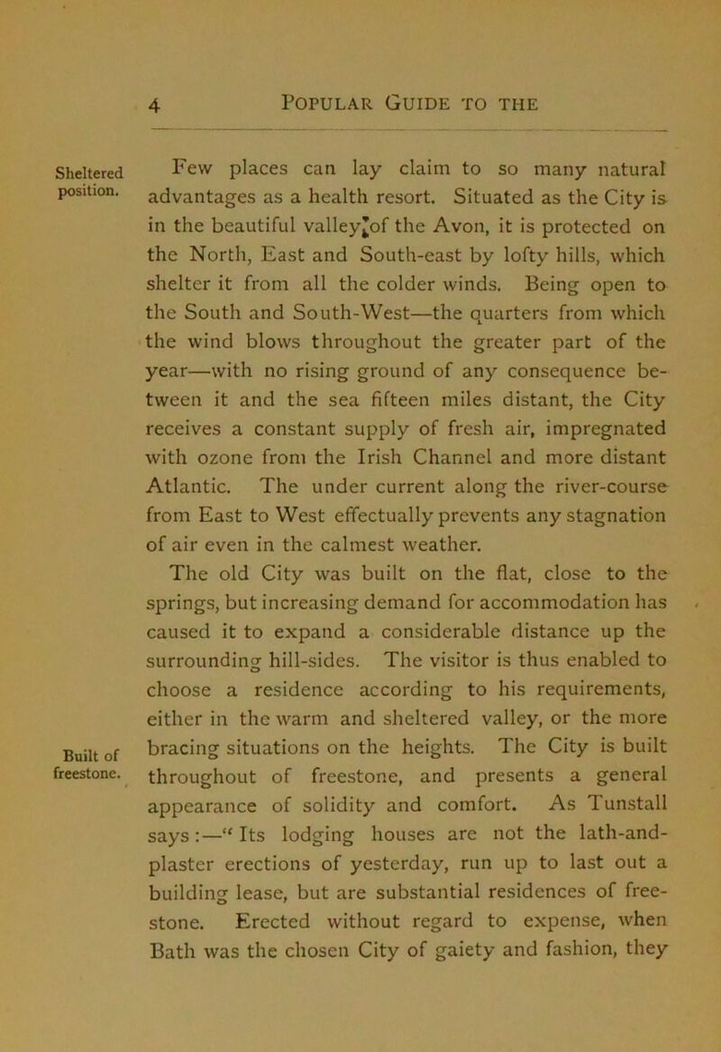 Sheltered position. Built of freestone. Few places can lay claim to so many natural advantages as a health resort. Situated as the City is in the beautiful valley^of the Avon, it is protected on the North, East and South-east by lofty hills, which shelter it from all the colder winds. Being open to the South and South-West—the quarters from which the wind blows throughout the greater part of the year—with no rising ground of any consequence be- tween it and the sea fifteen miles distant, the City receives a constant supply of fresh air, impregnated with ozone from the Irish Channel and more distant Atlantic. The under current along the river-course from East to West effectually prevents any stagnation of air even in the calmest weather. The old City was built on the flat, close to the springs, but increasing demand for accommodation has caused it to expand a considerable distance up the surrounding hill-sides. The visitor is thus enabled to choose a residence according to his requirements, either in the warm and sheltered valley, or the more bracing situations on the heights. The City is built throughout of freestone, and presents a general appearance of solidity and comfort. As Tunstall says:—‘'Its lodging houses are not the lath-and- plaster erections of yesterday, run up to last out a building lease, but are substantial residences of free- stone. Erected without regard to expense, when Bath was the chosen City of gaiety and fashion, they