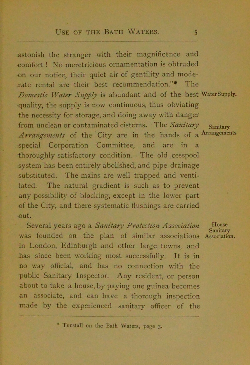 astonish the stranger with their magnificence and ■comfort! No meretricious ornamentation is obtruded on our notice, their quiet air of gentility and mode- rate rental are their best recommendation.”* The Domestic Water Supply is abundant and of the best WaterSupply. •quality, the supply is now continuous, thus obviating the necessity for storage, and doing away with danger from unclean or contaminated cisterns. The Sanitary Sanitary Arrangements of the City are in the hands of a special Corporation Committee, and are in a thoroughly satisfactory condition. The old ces.spool system has been entirely abolished, and pipe drainage substituted. The mains are well trapped and venti- lated. The natural gradient is such as to prevent any possibility of blocking, except in the lower part of the City, and there systematic flushings are carried -out. Several years ago a Sanitary Protection Association House ^ . Sanitary was founded on the plan of similar associations Association. in London, Edinburgh and other large towns, and has since been working most successfully. It is in no way official, and has no connection with the public Sanitary Inspector. Any resident, or person about to take a house, by paying one guinea becomes an associate, and can have a thorough inspection made by the experienced sanitary officer of the * 1 unstall on the Hath Waters, page 3.