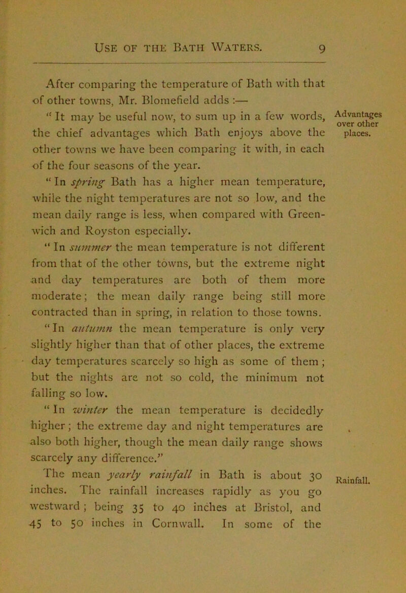 After comparing the temperature of Bath with that of other towns, Mr. Blomefield adds ;— *' It may be useful now, to sum up in a few words, Advant^es ^ ^ over other the chief advantages which Batli enjoys above the places. other towns we have been comparing it with, in each of the four seasons of the year. “ In spring Bath has a higher mean temperature, while the night temperatures are not so low, and the mean daily range is less, when compared with Green- wich and Royston especially. “ In summer the mean temperature is not different from that of the other towns, but the extreme night and day temperatures are both of them more moderate; the mean daily range being still more contracted than in spring, in relation to those towns. “In autumn the mean temperature is only very slightly higher than that of other places, the extreme day temperatures scarcely so high as some of them ; but the nights are not so cold, the minimum not falling so low. “ In winter the mean temperature is decidedly higher; the extreme day and night temperatures are also both higher, though the mean daily range shows scarcely any difference.” The mean yearly rainfall in Bath is about 30 Rainfall inches. The rainfall increases rapidly as you go westward ; being 35 to 40 inches at Bristol, and 45 to 50 inches in Cornwall. In some of the