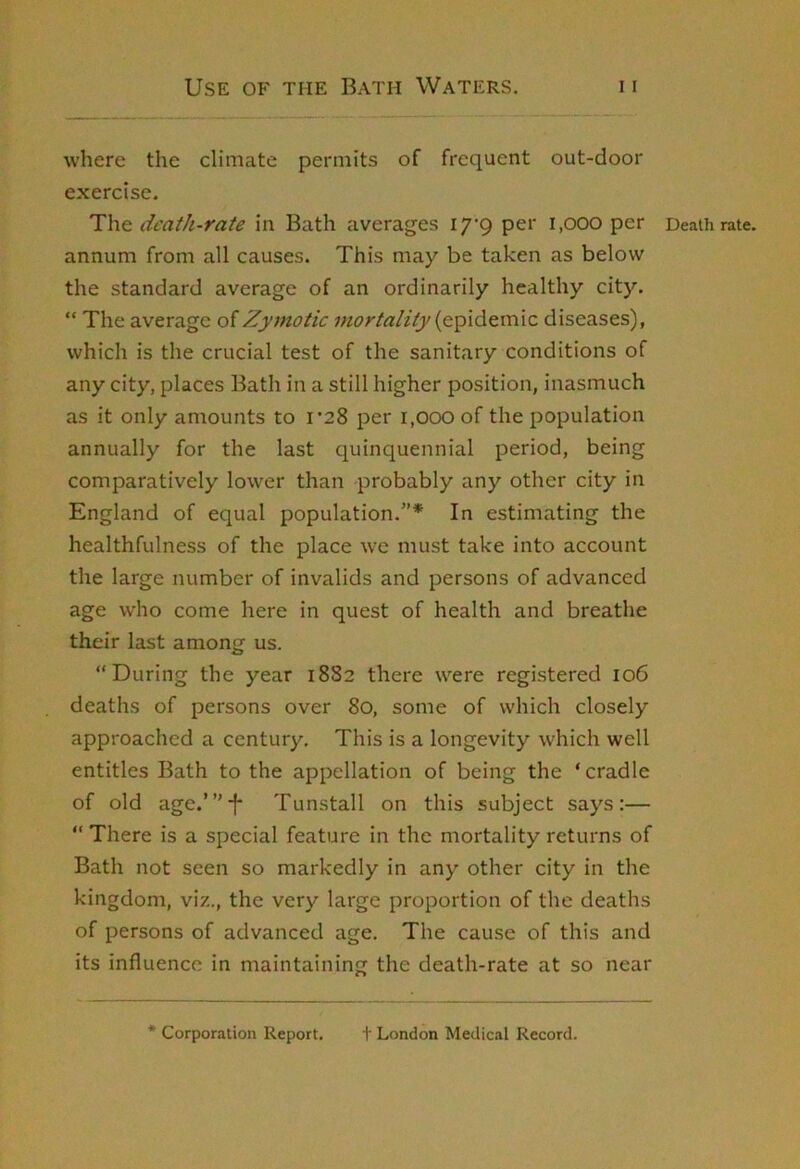 where the climate permits of frequent out-door exercise. The death-rate in Bath averages i/'Q per i,ooo per annum from all causes. This may be taken as below the standard average of an ordinarily healthy city. “ The average of Zymotic mortality diseases), which is the crucial test of the sanitary conditions of any city, places Bath in a still higher position, inasmuch as it only amounts to 1*28 per i,000 of the population annually for the last quinquennial period, being comparatively lower than probably any other city in England of equal population.”* In estimating the healthfulness of the place w'e must take into account the large number of invalids and persons of advanced age who come here in quest of health and breathe their last among us. “During the year 1882 there were registered 106 deaths of persons over 80, some of which closely approached a century. This is a longevity which well entitles Bath to the appellation of being the ‘cradle of old age.”’-f* Tunstall on this subject says:— “ There is a special feature in the mortality returns of Bath not seen so markedly in any other city in the kingdom, viz., the very large proportion of the deaths of persons of advanced age. The cause of this and its influence in maintaining the death-rate at so near Death rate. * Corporation Report. 1' London Medical Record.