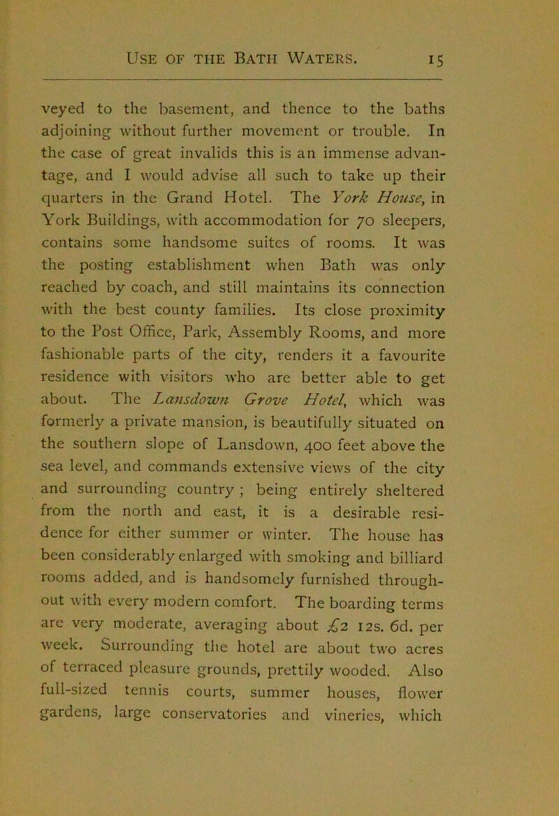 veyed to the basement, and thence to the baths adjoining without further movement or trouble. In the case of great invalids this is an immense advan- tage, and I would advise all such to take up their quarters in the Grand Hotel. The York House, in York Buildings, with accommodation for 70 sleepers, contains some handsome suites of rooms. It was the posting establishment when Bath was only- reached by coach, and still maintains its connection with the best county families. Its close proximity to the Post Office, Park, Assembly Rooms, and more fashionable parts of the city, renders it a favourite residence with visitors who are better able to get about. The Lansdown Grove Hotel, which was formerly a private mansion, is beautifully situated on the southern slope of Lansdown, 400 feet above the sea level, and commands extensive views of the city and surrounding country ; being entirely sheltered from the north and east, it is a desirable resi- dence for either summer or winter. The house has been considerably enlarged with smoking and billiard rooms added, and is handsomely furnished through- out with every modern comfort. The boarding terms are very moderate, averaging about £2 12s. 6d. per week. Surrounding the hotel are about two acres of terraced pleasure grounds, prettily wooded. Also full-sized tennis courts, summer houses, flower gardens, large conservatories and vineries, which