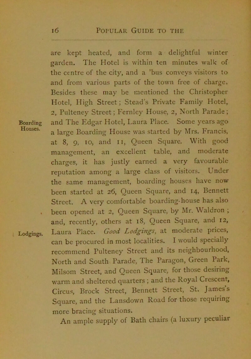 Boarding Houses. Lodgings. i6 Popular Guide to the are kept heated, and form a delightful winter garden. The Hotel is within ten minutes walk of the centre of the city, and a ’bus conveys visitors ta and from various parts of the town free of charge. Besides these may be mentioned the Christopher Hotel, High Street; Stead’s Private Family Hotel, 2, Pulteney Street; P'ernley House, 2, North Parade; and The P'dgar Hotel, Laura Place. Some years ago a large Boarding House was started by Mrs. Francis, at 8, 9, 10, and ii, Queen Square. With good management, an excellent table, and moderate charges, it has justly earned a very favourable reputation among a large class of visitors. Under the same management, boarding houses have now been started at 26, Queen Square, and 14, Bennett Street. A very comfortable boarding-house has also been opened at 2, Queen Square, by Mr. Waldron ; and, recently, others at 18, Queen Square, and 12, Laura Place. Good Lodgiugs, at moderate prices, can be procured in most localities. I would specially recommend Pulteney Street and its neighbourhood. North and South Parade, The Paragon, Green Park, Milsom Street, and Queen Square, for those desiring warm and sheltered quarters ; and the Royal Crescent, Circus, Brock Street, Bennett Street, St. James s Square, and the Lansdown Road for those requiring more bracing situations. An ample supply of Bath chairs (a luxury peculiar
