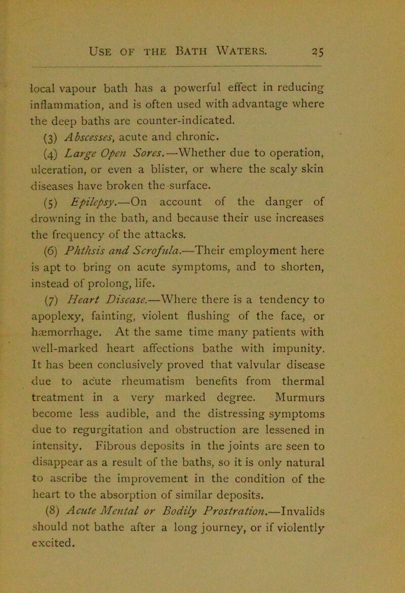 local vapour bath has a powerful effect in reducing inflammation, and is often used with advantage where the deep baths are counter-indicated. (3) Abscesses, acute and chronic. (4) Large Open Sores.—Whether due to operation, ulceration, or even a blister, or where the scaly skin diseases have broken the surface. (5) Epilepsy.—On account of the danger of drowning in the bath, and because their use increases the frequency of the attacks. (6) Phthsis and Scrofula.—Their employment here is apt to bring on acute symptoms, and to shorten, instead of prolong, life. (7) Heart Disease.—Where there is a tendency to apoplexy, fainting, violent flushing of the face, or hsemorrhage. At the same time many patients with well-marked heart affections bathe with impunity. It has been conclusively proved that valvular disease due to acute rheumatism benefits from thermal treatment in a very marked degree. Murmurs become less audible, and the distressing symptoms due to regurgitation and obstruction are lessened in intensity. Fibrous deposits in the joints are seen to disappear as a result of the baths, so it is only natural to ascribe the improvement in the condition of the heart to the absorption of similar deposits. (8) Actite Mental or Bodily Prostration.—Invalids should not bathe after a long journey, or if violently excited.