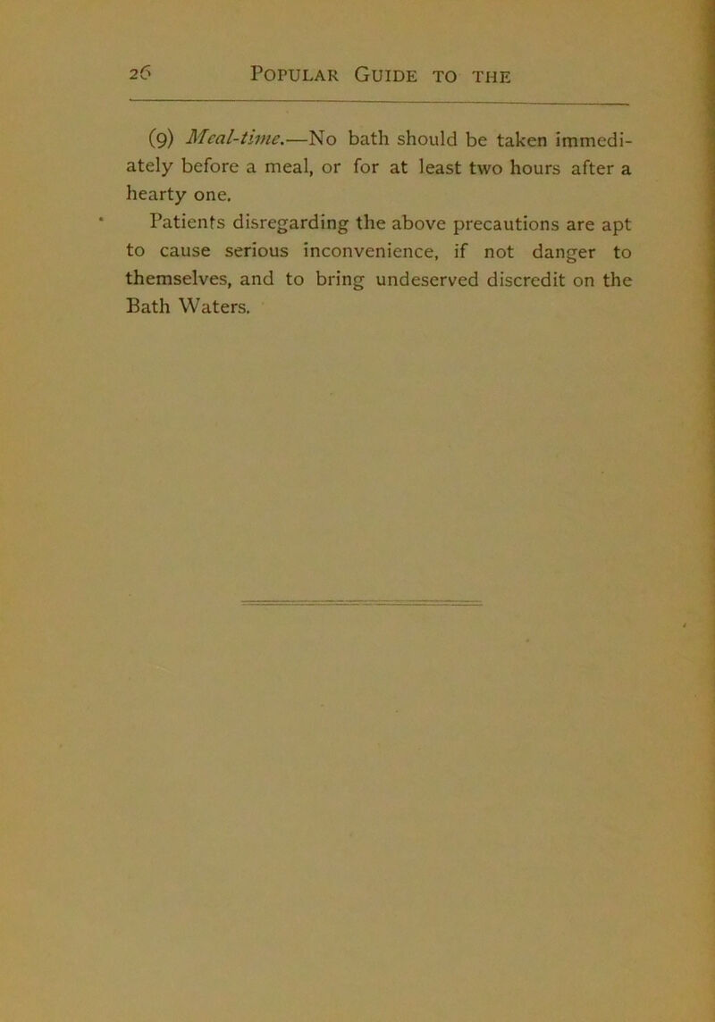 (9) Meal-time.—No bath should be taken immedi- ately before a meal, or for at least two hours after a hearty one. Patients disregarding the above precautions are apt to cause serious inconvenience, if not danger to themselves, and to bring undeserved discredit on the Bath Waters,