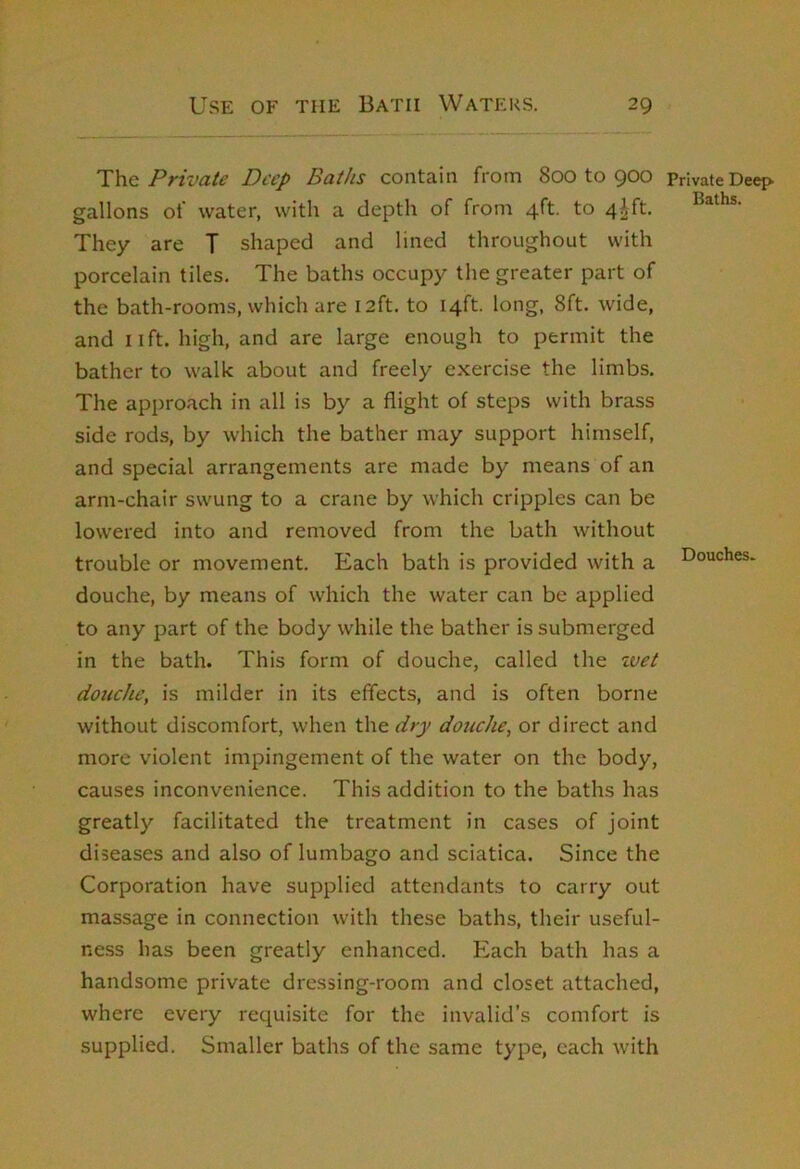 Douches. Private Deep Baths contain from 800 to 900 Private Deep, gallons of water, with a depth of from 4ft. to 4^^^. Baths. They are T shaped and lined throughout with porcelain tiles. The baths occupy the greater part of the bath-rooms, which are 12ft. to 14ft. long, 8ft. wide, and lift, high, and are large enough to permit the bather to walk about and freely exercise the limbs. The approach in all is by a flight of steps with brass side rods, by which the bather may support himself, and special arrangements are made by means of an arm-chair swung to a crane by which cripples can be lowered into and removed from the bath without trouble or movement. Each bath is provided with a douche, by means of which the water can be applied to any part of the body while the bather is submerged in the bath. This form of douche, called the zvet douche, is milder in its effects, and is often borne without discomfort, when the dry douche, or direct and more violent impingement of the water on the body, causes inconvenience. This addition to the baths has greatly facilitated the treatment in cases of joint diseases and also of lumbago and sciatica. Since the Corporation have supplied attendants to carry out massage in connection with these baths, their useful- ness has been greatly enhanced. Each bath has a handsome private dressing-room and closet attached, where every requisite for the invalid’s comfort is supplied. Smaller baths of the same type, each with