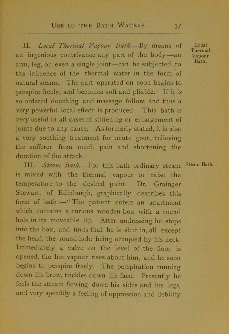 II. Local Thermal Vapour Bath.—By means of an ingenious contrivance any part of the body—an arm, leg, or even a single joint—can be subjected to the influence of the thermal water in the form of natural steam. The part operated on soon begins to perspire freely, and becomes soft and pliable. If it is so ordered douching and massage follow, and thus a very powerful local effect is produced. This bath is very useful in all cases of stiffening or enlargement of joints due to any cause. As formerly stated, it is also a very soothing treatment for acute gout, relieving the sufferer from much pain and shortening the duration of the attack. III. Steam Bath.—For this bath ordinary steam is mixed with the thermal vapour to raise the temperature to the desired point. Dr. Grainger Stewart, of Edinburgh, graphically describes this form of bath:—“ The patient enters an apartment which contains a curious wooden box with a round hole in its moveable lid. After undressing he steps into the box, and finds that he is shut in, all except the head, the round hole being occupied by his neck. Immediately a valve on the level of the floor is opened, the hot vapour rises about him, and he soon begins to perspire freely. The perspiration running down his brow, trickles down his face. Presently he feels the stream flowing down his sides and his legs, and very speedily a feeling of oppression and debility Local Thermal Vapour Bath. Steam Bath
